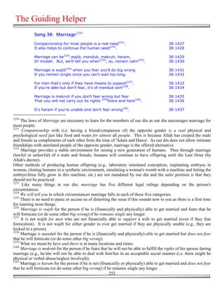 The Guiding Helper
            Song 38: Marriage2250

            Companionship for most people is a real need2251.                               38:1427
            It also helps to continue the human seed2252.                                   38:1428

            Marriage can be2253 wajib, mandub, makruh, haram,                               38:1429
            Or mubah. But, we'll tell you when2254; so, remain calm2255.                    38:1430

            Marriage is wajib2256 when you fear you'll do big wrong                         38:1431
            If you remain single since you can't wait too long.                             38:1432

            For men that's only if they have means to support2257.                          38:1433
            If you're able but don't fear, it's of mandub sort2258.                         38:1434

            Marriage is makruh if you don't fear wrong but fear                             38:1435
            That you will not carry out its rights 2259there and here2260.                  38:1436

            It's haram if you're unable and don't fear wrong2261.                           38:1437

2250
     The laws of Marriage are necessary to learn for the members of our din as our din encourages marriage for
most people.
2251
     Companionship with (i.e. having a friend/companion of) the opposite gender is a real physical and
psychological need just like food and water for almost all people. This is because Allah has created the male
and female as compliments of each other from the time of 'Adam and Hawa'. As our din does not allow intimate
friendships with unrelated people of the opposite gender, marriage is the offered alternative.
2252
     Marriage provides a stable environment for raising a new generation of humans. Thus through marriage
(lawful or unlawful) of a male and female, humans will continue to have offspring until the Last Hour (by
Allah's decree).
Other methods of producing human offspring (e.g., laboratory simulated conception, implanting embryos in
women, cloning humans in a synthetic environment, simulating a woman's womb with a machine and letting the
embryo/fetus fully grow in this machine, etc.) are not mandated by our din and the safer position is that they
should not be practiced.
2253
      Like many things in our din, marriage has five different legal rulings depending on the person's
circumstances.
2254
     We will tell you in which circumstances marriage falls in each of these five categories.
2255
     There is no need to panic or accuse us of distorting the issue if this sounds new to you as there is a first time
for learning most things.
2256
     Marriage is wajib for the person if he is (financially and physically) able to get married and fears that he
will fornicate (or do some other big wrong) if he remains single any longer.
2257
     It is not wajib for men who are not financially able to support a wife to get married (even if they fear
fornication). It is not wajib for either gender to ever get married if they are physically unable (e.g., they are
locked in a prison).
2258
     Marriage is mandub for the person if he is (financially and physically) able to get married but does not fear
that he will fornicate (or do some other big wrong).
2259
     What we mean by here and there is at many locations and times.
2260
     Marriage is makruh for the person if he fears that he will not be able to fulfill the rights of his spouse during
marriage (e.g., he/she will not be able to deal with him/her in an acceptable social manner (i.e. there might be
physical or verbal abuse/neglect involved)).
2261
     Marriage is haram for the person if he is not (financially or physically) able to get married and does not fear
that he will fornicate (or do some other big wrong) if he remains single any longer.
                                                        252
 