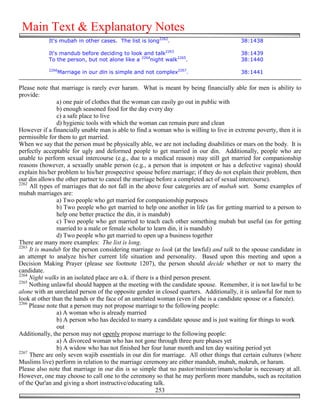 Main Text & Explanatory Notes
            It's mubah in other cases. The list is long2262.                            38:1438

            It's mandub before deciding to look and talk2263                            38:1439
            To the person, but not alone like a 2264night walk2265.                     38:1440
            2266
               Marriage in our din is simple and not complex2267.                       38:1441


Please note that marriage is rarely ever haram. What is meant by being financially able for men is ability to
provide:
                a) one pair of clothes that the woman can easily go out in public with
                b) enough seasoned food for the day every day
                c) a safe place to live
                d) hygienic tools with which the woman can remain pure and clean
However if a financially unable man is able to find a woman who is willing to live in extreme poverty, then it is
permissible for them to get married.
When we say that the person must be physically able, we are not including disabilities or mars on the body. It is
perfectly acceptable for ugly and deformed people to get married in our din. Additionally, people who are
unable to perform sexual intercourse (e.g., due to a medical reason) may still get married for companionship
reasons (however, a sexually unable person (e.g., a person that is impotent or has a defective vagina) should
explain his/her problem to his/her prospective spouse before marriage; if they do not explain their problem, then
our din allows the other partner to cancel the marriage before a completed act of sexual intercourse).
2262
     All types of marriages that do not fall in the above four categories are of mubah sort. Some examples of
mubah marriages are:
                a) Two people who get married for companionship purposes
                b) Two people who get married to help one another in life (as for getting married to a person to
                help one better practice the din, it is mandub)
                c) Two people who get married to teach each other something mubah but useful (as for getting
                married to a male or female scholar to learn din, it is mandub)
                d) Two people who get married to open up a business together
There are many more examples: The list is long.
2263
     It is mandub for the person considering marriage to look (at the lawful) and talk to the spouse candidate in
an attempt to analyze his/her current life situation and personality. Based upon this meeting and upon a
Decision Making Prayer (please see footnote 1207), the person should decide whether or not to marry the
candidate.
2264
     Night walks in an isolated place are o.k. if there is a third person present.
2265
     Nothing unlawful should happen at the meeting with the candidate spouse. Remember, it is not lawful to be
alone with an unrelated person of the opposite gender in closed quarters. Additionally, it is unlawful for men to
look at other than the hands or the face of an unrelated woman (even if she is a candidate spouse or a fiancée).
2266
     Please note that a person may not propose marriage to the following people:
                a) A woman who is already married
                b) A person who has decided to marry a candidate spouse and is just waiting for things to work
                out
Additionally, the person may not openly propose marriage to the following people:
                a) A divorced woman who has not gone through three pure phases yet
                b) A widow who has not finished her four lunar month and ten day waiting period yet
2267
     There are only seven wajib essentials in our din for marriage. All other things that certain cultures (where
Muslims live) perform in relation to the marriage ceremony are either mandub, mubah, makruh, or haram.
Please also note that marriage in our din is so simple that no pastor/minister/imam/scholar is necessary at all.
However, one may choose to call one to the ceremony so that he may perform more mandubs, such as recitation
of the Qur'an and giving a short instructive/educating talk.
                                                           253
 