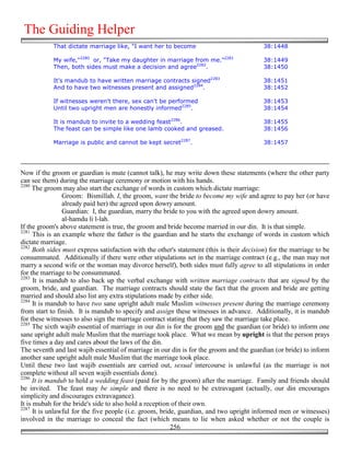 The Guiding Helper
            That dictate marriage like, "I want her to become                              38:1448

            My wife,"2280 or, "Take my daughter in marriage from me."2281                  38:1449
            Then, both sides must make a decision and agree2282.                           38:1450

            It's mandub to have written marriage contracts signed2283                      38:1451
            And to have two witnesses present and assigned2284.                            38:1452

            If witnesses weren't there, sex can't be performed                             38:1453
            Until two upright men are honestly informed2285.                               38:1454

            It is mandub to invite to a wedding feast2286.                                 38:1455
            The feast can be simple like one lamb cooked and greased.                      38:1456

            Marriage is public and cannot be kept secret2287.                              38:1457




Now if the groom or guardian is mute (cannot talk), he may write down these statements (where the other party
can see them) during the marriage ceremony or motion with his hands.
2280
     The groom may also start the exchange of words in custom which dictate marriage:
                 Groom: Bismillah. I, the groom, want the bride to become my wife and agree to pay her (or have
                 already paid her) the agreed upon dowry amount.
                 Guardian: I, the guardian, marry the bride to you with the agreed upon dowry amount.
                 al-hamdu li l-lah.
If the groom's above statement is true, the groom and bride become married in our din. It is that simple.
2281
      This is an example where the father is the guardian and he starts the exchange of words in custom which
dictate marriage.
2282
      Both sides must express satisfaction with the other's statement (this is their decision) for the marriage to be
consummated. Additionally if there were other stipulations set in the marriage contract (e.g., the man may not
marry a second wife or the woman may divorce herself), both sides must fully agree to all stipulations in order
for the marriage to be consummated.
2283
      It is mandub to also back up the verbal exchange with written marriage contracts that are signed by the
groom, bride, and guardian. The marriage contracts should state the fact that the groom and bride are getting
married and should also list any extra stipulations made by either side.
2284
      It is mandub to have two sane upright adult male Muslim witnesses present during the marriage ceremony
from start to finish. It is mandub to specify and assign these witnesses in advance. Additionally, it is mandub
for these witnesses to also sign the marriage contract stating that they saw the marriage take place.
2285
      The sixth wajib essential of marriage in our din is for the groom and the guardian (or bride) to inform one
sane upright adult male Muslim that the marriage took place. What we mean by upright is that the person prays
five times a day and cares about the laws of the din.
The seventh and last wajib essential of marriage in our din is for the groom and the guardian (or bride) to inform
another sane upright adult male Muslim that the marriage took place.
Until these two last wajib essentials are carried out, sexual intercourse is unlawful (as the marriage is not
complete without all seven wajib essentials done).
2286
      It is mandub to hold a wedding feast (paid for by the groom) after the marriage. Family and friends should
be invited. The feast may be simple and there is no need to be extravagant (actually, our din encourages
simplicity and discourages extravagance).
It is mubah for the bride's side to also hold a reception of their own.
2287
      It is unlawful for the five people (i.e. groom, bride, guardian, and two upright informed men or witnesses)
involved in the marriage to conceal the fact (which means to lie when asked whether or not the couple is
                                                          256
 