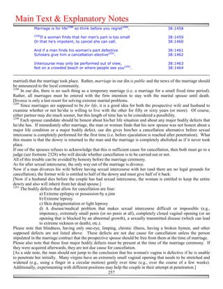 Main Text & Explanatory Notes
            Marriage is for life2288 so think before you regret2289.                      38:1458
            2290
               If a woman finds that her man's part is too small                          38:1459
            Or that he's impotent, to cancel she can call.                                38:1460

            And if a man finds his woman's part defective                                 38:1461
            Scholars give him a cancellation elective2291.                                38:1462

            Intercourse may only be performed out of view,                                38:1463
            Not on a crowded beach or where people see you2292.                           38:1464


married) that the marriage took place. Rather, marriage in our din is public and the news of the marriage should
be announced to the local community.
2288
     In our din, there is no such thing as a temporary marriage (i.e. a marriage for a small fixed time period).
Rather, all marriages must be entered with the firm intention to stay with the marital spouse until death.
Divorce is only a last resort for solving extreme marital problems.
2289
     Since marriages are supposed to be for life, it is a good idea for both the prospective wife and husband to
examine whether or not he/she is willing to live with the other for fifty or sixty years (or more). Of course,
either partner may die much sooner, but this length of time has to be considered a possibility.
2290
     Each spouse candidate should be honest about his/her life situation and about any major bodily defects that
he/she has. If immediately after marriage, the man or woman finds that his new spouse was not honest about a
major life condition or a major bodily defect, our din gives him/her a cancellation alternative before sexual
intercourse is completely performed for the first time (i.e. before ejaculation is reached after penetration). What
this means is that the dowry is returned to the man and the marriage is completely abolished as if it never took
place.
If one of the spouses refuses to acknowledge that this is sufficient cause for cancellation, then both must go to a
judge (see footnote 2328) who will decide whether cancellation is to be carried out or not.
All of this trouble can be avoided by honesty before the marriage ceremony.
As for after sexual intercourse, the only way out of the marriage is divorce.
Now if a man divorces his wife before having sexual intercourse with her (and there are no legal grounds for
cancellation), the former wife is entitled to half of the dowry and must give half of it back.
[Now if a husband dies before the couple has had sexual intercourse, the woman is entitled to keep the entire
dowry and also will inherit from her dead spouse.]
2291
     The bodily defects that allow for cancellation are four:
                a) Extreme epilepsy or possession by a jinn
                b) Extreme leprosy
                c) Skin depigmentation or light leprosy
                d) A disease/medical problem that makes sexual intercourse difficult or impossible (e.g.,
                impotency, extremely small penis (or no penis at all), completely closed vaginal opening (or an
                opening that is blocked by an abnormal growth), a sexually transmitted disease (which can lead
                to extreme sickness or death), etc.).
Please note that blindness, having only one-eye, limping, chronic illness, having a broken hymen, and other
supposed defects are not listed above. These defects are not due cause for cancellation unless the person
stipulated in the marriage contract that the prospective spouse should be free from them at the time of marriage.
Please also note that these four major bodily defects must be present at the time of the marriage ceremony. If
they were acquired afterwards, they are not due cause for cancellation.
[As a side note, the man should not jump to the conclusion that his woman's vagina is defective if he is unable
to penetrate her initially. Many virgins have an extremely small vaginal opening that needs to be stretched and
widened (e.g., using a finger in a circular motion) gently over time (e.g., over the course of a few weeks).
Additionally, experimenting with different positions may help the couple in their attempt at penetration.]
                                                          257
 