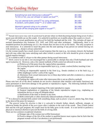 The Guiding Helper
            Everything but anal intercourse is allowed2293.                                 38:1465
            To him or her, you can whisper or speak out loud2294.                           38:1466

            You can attempt birth control2295 by using withdrawal,                          38:1467
            A condom, some plastic wrap2296, or a rubber wall.                              38:1468

            Abortion's general ruling is it's unlawful                                      38:1469
            To push off the clinging post-zygote or to pull2297.                            38:1470


2292
     Sexual intercourse may only be performed in private where no third discerning human being (even if only a
seven-year-old child) can see the couple. It is unlawful to perform sex in public places like a park or a beach.
2293
     All types of sexual gratification are allowed for both the husband and the wife. This includes all types of
assisted masturbation (see footnotes 323, 1692, and 2202) and other techniques. Additionally, there is no
mandated position for performing sex (i.e. the woman does not have to be on her back). The only exception is
anal intercourse: It is unlawful to insert the penis into the anal opening of any person (or animal (having sex
with animals (e.g., sheep) is always unlawful)).
[As the woman usually has a much slower sexual response than the man (e.g., ten minutes slower), the husband
and wife may either take turns satisfying each other (which is easier) or the wife should be given a head start
(which requires timing).]
2294
     It is mubah to talk or whisper to the other partner during sexual intercourse.
2295
     Birth control in our din is not encouraged but is permissible to attempt (but only if both husband and wife
agree to practice it). However, only a few natural methods of birth control are allowed in our din:
                 a) Withdrawal of the penis from the vagina before ejaculation
                 b) Covering the penis with an impermeable layer (e.g., a male condom) before inserting it into
                 the vagina
                 c) Placing an impermeable material in the front (e.g., female condom) or at the back (e.g., a
                 rubber diaphragm (rubber wall)) of the vagina
                 d) Abstinence from sexual intercourse two or three days before and after ovulation (i.e. release of
                 the unfertilized egg)
                 e) Flushing the vagina with water after intercourse (this is not an effective method)
Please note how all of the above methods do not involve chemicals (that interfere with bodily functions) nor
cause permanent or short-term damage to the genitals or reproductive organs. The following methods of birth
control are unlawful:
                 a) Vasectomy or surgical impairing of the male reproductive organs
                 b) Surgical implantation or impairing of the female reproductive organs (e.g., implanting an
                 intrauterine device or tying off fallopian tubes)
                 c) Sterilization of the male or female in any form
                 d) Birth-control pills or other chemically induced methods of birth control
2296
     It is allowed to attempt birth control with something cheap, such as plastic wrap or a plastic bag, that clings
to the skin (of the penis for instance).
2297
      The general ruling for abortion is that it is unlawful to disturb, bother, detach, suffocate, strangle, or
otherwise hinder the growth of the post-zygote after it attaches to the wall of the womb. Thus if birth control
fails and the wife gets pregnant, the couple must let the baby grow in the womb. It is not lawful to perform a
physical or chemical abortion to prevent the birth of a living child.
There are two common exceptional situations:
                 a) Stranger rape of the woman (not willful fornication)
                 b) Positive danger of the life of the mother (a qualified doctor must express that he feels that the
                 pregnant woman will die if an abortion is not performed)
                                                          258
 