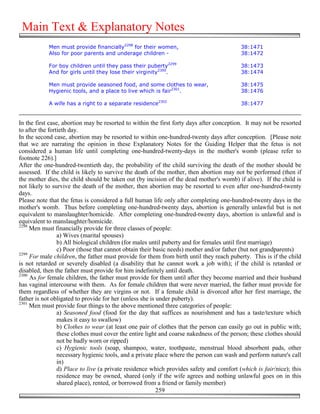 Main Text & Explanatory Notes
            Men must provide financially2298 for their women,                             38:1471
            Also for poor parents and underage children -                                 38:1472

            For boy children until they pass their puberty2299                            38:1473
            And for girls until they lose their virginity2300.                            38:1474

            Men must provide seasoned food, and some clothes to wear,                     38:1475
            Hygienic tools, and a place to live which is fair2301.                        38:1476

            A wife has a right to a separate residence2302                                38:1477


In the first case, abortion may be resorted to within the first forty days after conception. It may not be resorted
to after the fortieth day.
In the second case, abortion may be resorted to within one-hundred-twenty days after conception. [Please note
that we are narrating the opinion in these Explanatory Notes for the Guiding Helper that the fetus is not
considered a human life until completing one-hundred-twenty-days in the mother's womb (please refer to
footnote 226).]
After the one-hundred-twentieth day, the probability of the child surviving the death of the mother should be
assessed. If the child is likely to survive the death of the mother, then abortion may not be performed (then if
the mother dies, the child should be taken out (by incision of the dead mother's womb) if alive). If the child is
not likely to survive the death of the mother, then abortion may be resorted to even after one-hundred-twenty
days.
Please note that the fetus is considered a full human life only after completing one-hundred-twenty days in the
mother's womb. Thus before completing one-hundred-twenty days, abortion is generally unlawful but is not
equivalent to manslaughter/homicide. After completing one-hundred-twenty days, abortion is unlawful and is
equivalent to manslaughter/homicide.
2298
     Men must financially provide for three classes of people:
                 a) Wives (marital spouses)
                 b) All biological children (for males until puberty and for females until first marriage)
                 c) Poor (those that cannot obtain their basic needs) mother and/or father (but not grandparents)
2299
     For male children, the father must provide for them from birth until they reach puberty. This is if the child
is not retarded or severely disabled (a disability that he cannot work a job with); if the child is retarded or
disabled, then the father must provide for him indefinitely until death.
2300
     As for female children, the father must provide for them until after they become married and their husband
has vaginal intercourse with them. As for female children that were never married, the father must provide for
them regardless of whether they are virgins or not. If a female child is divorced after her first marriage, the
father is not obligated to provide for her (unless she is under puberty).
2301
     Men must provide four things to the above mentioned three categories of people:
                 a) Seasoned food (food for the day that suffices as nourishment and has a taste/texture which
                 makes it easy to swallow)
                 b) Clothes to wear (at least one pair of clothes that the person can easily go out in public with;
                 these clothes must cover the entire light and coarse nakedness of the person; these clothes should
                 not be badly worn or ripped)
                 c) Hygienic tools (soap, shampoo, water, toothpaste, menstrual blood absorbent pads, other
                 necessary hygienic tools, and a private place where the person can wash and perform nature's call
                 in)
                 d) Place to live (a private residence which provides safety and comfort (which is fair/nice); this
                 residence may be owned, shared (only if the wife agrees and nothing unlawful goes on in this
                 shared place), rented, or borrowed from a friend or family member)
                                                          259
 