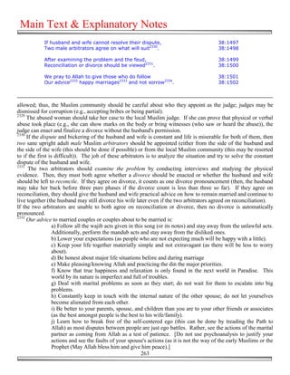 Main Text & Explanatory Notes
            If husband and wife cannot resolve their dispute,                                38:1497
            Two male arbitrators agree on what will suit2330.                                38:1498

            After examining the problem and the feud,                                        38:1499
            Reconciliation or divorce should be viewed2331.                                  38:1500

            We pray to Allah to give those who do follow                                     38:1501
            Our advice2332 happy marriages2333 and not sorrow2334.                           38:1502



allowed; thus, the Muslim community should be careful about who they appoint as the judge; judges may be
dismissed for corruption (e.g., accepting bribes or being partial).
2329
     The abused woman should take her case to the local Muslim judge. If she can prove that physical or verbal
abuse took place (e.g., she can show marks on the body or bring witnesses (who saw or heard the abuse)), the
judge can enact and finalize a divorce without the husband's permission.
2330
     If the dispute and bickering of the husband and wife is constant and life is miserable for both of them, then
two sane upright adult male Muslim arbitrators should be appointed (either from the side of the husband and
the side of the wife (this should be done if possible) or from the local Muslim community (this may be resorted
to if the first is difficult)). The job of these arbitrators is to analyze the situation and try to solve the constant
dispute of the husband and wife.
2331
      The two arbitrators should examine the problem by conducting interviews and studying the physical
evidence. Then, they must both agree whether a divorce should be enacted or whether the husband and wife
should be left to reconcile. If they agree on divorce, it counts as one divorce pronouncement (then, the husband
may take her back before three pure phases if the divorce count is less than three so far). If they agree on
reconciliation, they should give the husband and wife practical advice on how to remain married and continue to
live together (the husband may still divorce his wife later even if the two arbitrators agreed on reconciliation).
If the two arbitrators are unable to both agree on reconciliation or divorce, then no divorce is automatically
pronounced.
2332
     Our advice to married couples or couples about to be married is:
                  a) Follow all the wajib acts given in this song (or its notes) and stay away from the unlawful acts.
                  Additionally, perform the mandub acts and stay away from the disliked ones.
                  b) Lower your expectations (as people who are not expecting much will be happy with a little).
                  c) Keep your life together materially simple and not extravagant (as there will be less to worry
                  about).
                  d) Be honest about major life situations before and during marriage
                  e) Make pleasing/knowing Allah and practicing the din the major priorities.
                  f) Know that true happiness and relaxation is only found in the next world in Paradise. This
                  world by its nature is imperfect and full of troubles.
                  g) Deal with marital problems as soon as they start; do not wait for them to escalate into big
                  problems.
                  h) Constantly keep in touch with the internal nature of the other spouse; do not let yourselves
                  become alienated from each other.
                  i) Be better to your parents, spouse, and children than you are to your other friends or associates
                  (as the best amongst people is the best to his wife/family).
                  j) Learn how to break free of the self-centered ego (this can be done by treading the Path to
                  Allah) as most disputes between people are just ego battles. Rather, see the actions of the marital
                  partner as coming from Allah as a test of patience. [Do not use psychoanalysis to justify your
                  actions and see the faults of your spouse's actions (as it is not the way of the early Muslims or the
                  Prophet (May Allah bless him and give him peace).]
                                                           263
 