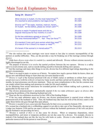 Main Text & Explanatory Notes
            Song 39: Divorce2335

            When divorce is mubah, it's the most hated thing2336.                         39:1503
            It's resorted to solve problems marriages bring2337.                          39:1504

            Divorce can2338 be wajib, mandub, makruh, haram,                              39:1505
            Or mubah. So like before, please do remain calm2339.                          39:1506

            Divorce is wajib if husband swore and did no                                  39:1507
            Vaginal intercourse for four months in a row2340                              39:1508

            Or the two arbitrators agreed on divorce2341,                                 39:1509
            The ones mentioned before2342. Yes! They can force2343.                       39:1510

            It's mandub if men can't give women what they need2344.                       39:1511
            It's makruh if for it there's no reason or need2345.                          39:1512

            It's haram if the woman's in menstruation2346.                                39:1513

2335
     Our din realizes that some marriages were never meant to last (due to extreme incompatibility of the
partners or another difficulty). Thus, our din provides a way for breaking out of the marriage contract through
divorce.
2336
     Allah hates divorce even when it is mubah (i.e. neutral and allowed). Divorce without extreme necessity is
highly discouraged in our din.
2337
     The purpose of divorce is to resolve the marital problems between the two spouses. Divorce is a safety
valve to avoid extreme acts, such as suicide (killing oneself) or homicide (killing one's spouse).
2338
     Just like marriage and many other things in our din, divorce has five different legal rulings depending on the
person's circumstances.
2339
     There is no need to panic or accuse us of heresy. No matter how much a person thinks he knows, there are
always new and different things to learn (that may not seem familiar at all).
2340
     Divorce is wajib if the husband promised with one of Allah's names or attributes to refrain from vaginal
sexual intercourse (with his wife) for at least four lunar months and then carried out his promise. After the four
months, he must pronounce one divorce statement. There are more complications to this, but the common man
can simply refrain from making such promises (to make his life much simpler).
As for abstaining from sexual intercourse for extended periods of time without making such a promise, it is
permissible for the man to do.
2341
     One divorce pronouncement is automatically enacted if the two male arbitrators agree on divorce after
examining the problems of the disputing husband and wife.
2342
     These are the two arbitrators mentioned in line 1498 of the Guiding Helper.
2343
     If the two male arbitrators agree on divorce, one divorce pronouncement is enacted (even without the
permission/will of the husband or wife). Then, the husband may take back his wife (if the divorce count is still
under three) before she goes through three pure phases.
2344
     Divorce is mandub if men cannot provide financially for their wives as noted in footnote 2301.
[If a woman has a husband who is withholding support or not able to take care of her financially, she may go to
a judge (see footnote 2328) and he can enact a divorce without the husband's permission (if the wife can prove
that the husband is not providing for her).]
2345
      Divorce is makruh if there is no due cause for divorce. Minor or temporary disputations, minor
incompatibilities, and minor or temporary problems are not due cause for a divorce. For example, divorce is
makruh if the husband does not like the way his wife looks or cooks. Divorce is also makruh if there is no
particular reason at all for the person to want divorce.
                                                         265
 