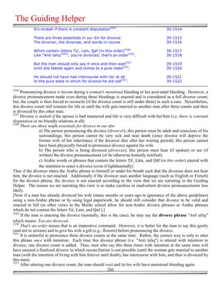 The Guiding Helper
            It's mubah if there is constant disputation2347.                               39:1514

            There are three essentials in our din for divorce:                             39:1515
            The divorcer, the divorcee, and words in course                                39:1516

            Which contain letters Ta', Lam, Qaf (in this order)2348                        39:1517
            Like "Anti taliq2349"; you're divorced; that's an order2350.                   39:1518

            But the man should only say it once and then wait2351                          39:1519
            Until she bleeds again and comes to a pure state2352.                          39:1520

            He should not have had intercourse with her at all                             39:1521
            In the pure state in which for divorce he did call2353.                        39:1522

2346
     Pronouncing divorce is haram during a woman's menstrual bleeding or her post-natal bleeding. However, a
divorce pronouncement made even during these bleedings is enacted and is considered as a full divorce count;
but, the couple is then forced to reconcile (if the divorce count is still under three) in such a case. Nevertheless,
this divorce count still remains for life or until the wife gets married to another man after three counts and then
is divorced by this other man.
2347
     Divorce is mubah if the spouse is bad mannered and life is very difficult with her/him (i.e. there is constant
disputation or no friendly relations at all).
2348
     There are three wajib essentials for divorce in our din:
                 a) The person pronouncing the divorce (divorcer); this person must be adult and conscious of his
                 surroundings; this person cannot be very sick and near death (since divorce will deprive the
                 former wife of her inheritance if the divorcer dies after her waiting period); this person cannot
                 have been physically forced to pronounce divorce against his wife.
                 b) The person who is being divorced (divorcee); this person must hear (if spoken) or see (if
                 written) the divorce pronouncement (or be otherwise honestly notified).
                 c) Arabic words or phrases that contain the letters $ā', Lām, and Qāf (in this order) uttered with
                 the intention to enact a divorce (even if lightheartedly)
Thus if the divorcer utters the Arabic phrase to himself or under his breath such that the divorcee does not hear
him, the divorce is not enacted. Additionally if the divorcer uses another language (such as English or French)
for the divorce phrase, the divorce is not enacted according to the view that we are narrating in the Guiding
Helper. The reason we are narrating this view is to make careless or inadvertent divorce pronouncements less
likely.
[Now if a man has already divorced his wife (many months or years ago in ignorance of the above guidelines)
using a non-Arabic phrase or by using legal paperwork, he should still consider that divorce to be valid and
enacted in full (as other views in the Maliki school allow for non-Arabic divorce phrases or Arabic phrases
which do not contain the letters Ta', Lam, and Qaf.).]
2349
     If the man is enacting the divorce (normally, this is the case), he may say the divorce phrase "Antī %āliq"
which means: You are divorced.
2350
     That's an order means that is an imperative command. However, it is better for the man to say this gently
(and not to scream) and to give his wife a gift (e.g., flowers) before pronouncing the divorce.
2351
     It is unlawful to pronounce three divorce counts at the same time. Rather, the correct way is only to utter
this phrase once with intention. Each time this divorce phrase (i.e. "Anti taliq") is uttered with intention to
divorce, one divorce count is added. Thus, men who say this three times with intention at the same time will
have enacted a finalized divorce in which reconciliation is not possible (until the woman gets married to another
man (with the intention of living with him forever until death), has intercourse with him, and then is divorced by
this man).
2352
     After uttering one divorce count, the man should wait and let his wife have menstrual bleeding again.
                                                          266
 