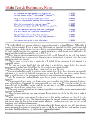 Main Text & Explanatory Notes
            But otherwise, he does deal with her as a spouse.                            39:1523
            He must provide for her2354 and loyalty2355 espouse2356.                     39:1524

            So up to now, the divorce count is only one2357.                             39:1525
            Divorce is consummated with two more counts done2358.                        39:1526

            When she is pure again, he may say it again2359.                             39:1527
            Now, the divorce count is two2360. So, he waits again2361.                   39:1528

            Until she bleeds and becomes pure from it blood-free.                        39:1529
            If he says it again, he's reached a count of three2362.                      39:1530

            Now, divorce is final and they must separate.                                39:1531
            They are no longer married. So, they may not mate2363.                       39:1532

            They cannot get married to each other again                                  39:1533

2353
     It is unlawful to divorce a woman when she is undergoing menstrual or post-natal bleeding. Additionally, it
is unlawful to pronounce a divorce in a pure interval (between two menstrual bleeds) in which the man had
vaginal intercourse with the woman. However, a divorce pronouncement made even during these pure intervals
in which vaginal intercourse was conducted is enacted and counts as a full divorce count; additionally, the
couple is not then forced to reconcile (live married like before).
2354
      Before three divorce pronouncements, the man must still provide financially for the wife (see footnote
2301). Before three divorce pronouncements, the couple is given the opportunity to reconcile before the woman
goes through three pure intervals.
2355
      What we mean by loyalty, here, is treating the wife (which he has pronounced divorce against) in a
respectable manner.
2356
      The man and woman should deal with each other in a cordial/nice manner before three divorce
pronouncements (and perhaps, they will find that it is better to remain married after all).
2357
     If the man followed our advice, the divorce count is only one up to this point.
2358
     Divorce is final and irrevocable if the divorce count reaches three. Before three, the couple may reconcile
and decide to live married like before (if the woman has not gone through three pure phases counting the pure
phase in which divorce was first pronounced) without performing another marriage ceremony.
2359
     After the woman is pure and not bleeding again, he may choose to pronounce the divorce statement one
more time.
2360
     If he pronounces divorce again, even if years passed since reconciling after the first statement, the divorce
count will now be two. For example if a man pronounced divorce once in year 1715; then, he took back his wife
(reconciled) and they lived like a married couple for ten years; then in year 1725, he again pronounced divorce
against his wife, the divorce count will now be two.
2361
     If the man is bent on making divorce irrevocable, he should then wait until the woman goes through another
menstrual bleeding period.
2362
     When she is pure again, the man may pronounce divorce against his wife for the third time to make it
irrevocable.
2363
     Whenever the divorce count reaches three, the divorce is final and the couple may not reconcile (i.e. the
man may not take back his wife). After three divorce counts, the man and woman are strangers to each other
and may no longer be alone or look at each other's nakedness. Needless-to-say, they may not have sexual
intercourse (mate) with each other any more.
Additionally, the man does not need to provide financially for his former wife any more after three divorce
counts (unless she is pregnant; in which case, he must provide for her until she gives birth and then he must
provide for the child until puberty (for males) or first marriage (for females)).
                                                          267
 