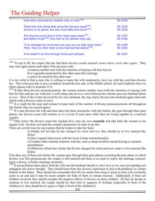 The Guiding Helper
            Until she's divorced by another man or men2364.                                39:1534

            That's the only thing that zeros the divorce count2365.                        39:1535
            Divorce is no game, but you must tally and count2366.                          39:1536

            The divorce count due to time never goes away2367.                             39:1537
            But before three2368, the man to his woman may say,                            39:1538

            "I've changed my mind and now you are my wife once more."                      39:1539
            Then, they try their best to live married like before2369.                     39:1540

            If he doesn't do this through three pure phases.                               39:1541


2364
     To top it off, the couple that has had three divorce counts enacted cannot marry each other again. They
may only again marry each other if the previous wife:
                 a) marries another man with the intention of staying with him forever
                 b) is vaginally penetrated by this other man after marriage
                 c) and is divorced by this other man
It is not valid to find a man who is willing to marry the wife temporarily, have sex with her, and then divorce
her. This is because this is just a loophole around the law and, in the Maliki school, all such loopholes have no
effect (please refer to footnote 515).
2365
     If after three divorce pronouncements, the woman marries another man (with the intention of staying with
him for life) and has sex with him, it will reduce the divorce count between her and her previous husband down
to zero. Thus if she is later divorced by her new husband, she may marry the previous husband again (and start
afresh with a divorce count of zero).
2366
     It is wajib for the man and woman to keep track of the number of divorce pronouncements all throughout
life (before they are zeroed again).
2367
     If a man divorces his wife and then takes her back (reconciles with her) before she goes through three pure
phases, the divorce count still remains as it is (even if years pass while they are living together as a married
couple).
2368
     Only before the divorce count has reached three may the man reconcile and take back the woman as his
regular wife. He does not need the woman's permission in order to do this.
There are several ways he can express that he wishes to take her back:
                 a) Simply tell her that he has changed his mind and now they should try to live married like
                 before
                 b) Have vaginal intercourse with her (even if done unintentionally)
                 c) Conduct other intimate relations with her, such as deep mouth-to-mouth kissing or assisted
                 masturbation.
                 d) Otherwise inform her clearly that he has changed his mind and now wants to live married like
                 before
If he does any of these acts before the woman goes through three pure phases (counting the pure phase in which
divorce was first pronounced), the couple is still married and there is no need to renew the marriage contract,
repay a dowry, or hold a marriage ceremony.
2369
     If reconciliation takes place, both the wife and the husband should try their best to live married (perhaps not
unhappily like before though). They should learn from this divorce experience to deal with problems in a better
fashion in the future. They should also remember that life (no matter how long it seems to last) will eventually
come to an end and it may be much simpler for both of them to remain married. Additionally if there are
children involved, they should consider the negative effects of divorce on these children. [If they do decide to
continue to live married, the couple should try their best to suppress ill feelings (especially in front of the
children (i.e. they should never argue or fight in front of the children)).]
                                                          268
 