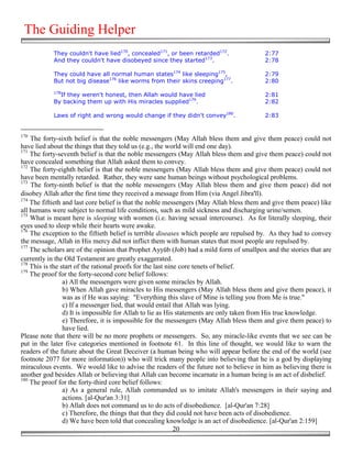 The Guiding Helper
            They couldn't have lied170, concealed171, or been retarded172.               2:77
            And they couldn't have disobeyed since they started173.                      2:78

            They could have all normal human states174 like sleeping175,                 2:79
            But not big disease176 like worms from their skins creeping177.              2:80
            178
              If they weren't honest, then Allah would have lied                         2:81
            By backing them up with His miracles supplied179.                            2:82

            Laws of right and wrong would change if they didn't convey180.               2:83


170
    The forty-sixth belief is that the noble messengers (May Allah bless them and give them peace) could not
have lied about the things that they told us (e.g., the world will end one day).
171
    The forty-seventh belief is that the noble messengers (May Allah bless them and give them peace) could not
have concealed something that Allah asked them to convey.
172
    The forty-eighth belief is that the noble messengers (May Allah bless them and give them peace) could not
have been mentally retarded. Rather, they were sane human beings without psychological problems.
173
    The forty-ninth belief is that the noble messengers (May Allah bless them and give them peace) did not
disobey Allah after the first time they received a message from Him (via Angel Jibra'īl).
174
    The fiftieth and last core belief is that the noble messengers (May Allah bless them and give them peace) like
all humans were subject to normal life conditions, such as mild sickness and discharging urine/semen.
175
    What is meant here is sleeping with women (i.e. having sexual intercourse). As for literally sleeping, their
eyes used to sleep while their hearts were awake.
176
    The exception to the fiftieth belief is terrible diseases which people are repulsed by. As they had to convey
the message, Allah in His mercy did not inflict them with human states that most people are repulsed by.
177
    The scholars are of the opinion that Prophet Ayyūb (Job) had a mild form of smallpox and the stories that are
currently in the Old Testament are greatly exaggerated.
178
    This is the start of the rational proofs for the last nine core tenets of belief.
179
    The proof for the forty-second core belief follows:
                 a) All the messengers were given some miracles by Allah.
                 b) When Allah gave miracles to His messengers (May Allah bless them and give them peace), it
                 was as if He was saying: "Everything this slave of Mine is telling you from Me is true."
                 c) If a messenger lied, that would entail that Allah was lying.
                 d) It is impossible for Allah to lie as His statements are only taken from His true knowledge.
                 e) Therefore, it is impossible for the messengers (May Allah bless them and give them peace) to
                 have lied.
Please note that there will be no more prophets or messengers. So, any miracle-like events that we see can be
put in the later five categories mentioned in footnote 61. In this line of thought, we would like to warn the
readers of the future about the Great Deceiver (a human being who will appear before the end of the world (see
footnote 2077 for more information)) who will trick many people into believing that he is a god by displaying
miraculous events. We would like to advise the readers of the future not to believe in him as believing there is
another god besides Allah or believing that Allah can become incarnate in a human being is an act of disbelief.
180
    The proof for the forty-third core belief follows:
                 a) As a general rule, Allah commanded us to imitate Allah's messengers in their saying and
                 actions. [al-Qur'an 3:31]
                 b) Allah does not command us to do acts of disobedience. [al-Qur'an 7:28]
                 c) Therefore, the things that that they did could not have been acts of disobedience.
                 d) We have been told that concealing knowledge is an act of disobedience. [al-Qur'an 2:159]
                                                             20
 