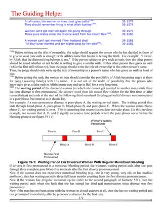 The Guiding Helper
            In all cases, the woman or man must give oaths2398.                            39:1577
            They should remember lying is what Allah loathes2399.                          39:1578

            Women can't get married again 'till going through                              39:1579
            Three pure states since the divorce word from his mouth flew2400.              39:1580

            A woman can't get married if her husband died                                  39:1581
            'Till four lunar months and ten nights pass by her side2401.                   39:1582

2398
     Before writing up the title of ownership, the judge should request the person who he has decided in favor of
to give an oath (one oath is enough) with Allah's name that he/she is telling the truth. For example: "I swear,
by Allah, that the diamond ring belongs to me." If the person refuses to give such an oath, then the other person
should be asked whether or not he/she is willing to give a similar oath. If this other person then gives an oath
(while the first still refuses to), then the judge should write the title of ownership in this other person's name.
Thus, the judge should only write up the title of ownership in a person's name who has given an oath in front of
him.
2399
     Before giving the oath, the woman or man should consider the possibility of Allah becoming angry at them
for lying (swearing falsely) with His name. It is not out of the realm of possibility that the person who
knowingly gives a false oath in Allah's name may end up in Hell for a very long time.
2400
     The waiting period of the divorced woman (in which she cannot get married to another man) starts from
the time divorce is first pronounced (the divorce word from his mouth flew) (either for the first time or after
reconciliation) and ends at the start of the following third menstrual bleeding period (if divorce was pronounced
in a pure blood-free interval as it should be).
For example if a man pronounces divorce in pure-phase A, the waiting period starts. The waiting period then
lasts through bleed-phase A, pure-phase B, bleed-phase B, and pure-phase C. When the woman enters bleed-
phase C, her waiting period is over. This is assuming that reconciliation does not take place. [In this previous
example, we assume that A, B, and C signify successive time periods where the pure phases occur before the
bleeding phases (see figure 39-1).]
                                                                  Woman's Waiting
                                                                  Period Ends

                               Pure-A                Pure-B             Pure-C




                                           Bleed-A            Bleed-B            Bleed-C


                           Divorce First
                           Pronounced
       Figure 39-1: Waiting Period For Divorced Woman With Regular Menstrual Bleeding
If divorce is first pronounced in a menstrual bleeding period, the woman's waiting period ends after she goes
through three complete pure blood-free intervals after the first divorce pronouncement.
Now if the woman does not experience menstrual bleeding (e.g., she is very young, very old, or has medical
problems), then her waiting period is three full lunar months counting from the first divorce pronouncement.
Now if the woman has irregular menstrual cycles (refer to the second paragraph of footnote 551), then her
waiting period ends when she feels that she has started her third real menstruation since divorce was first
pronounced.
Now if the man has not been alone with the woman in closed quarters at all, then she has no waiting period and
can get married immediately after he pronounces divorce for the first time.
                                                        272
 