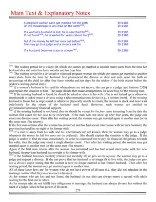 Main Text & Explanatory Notes
            A pregnant woman can't get married 'till the birth                            39:1583
            Or the miscarriage to any man on the earth2402.                               39:1584

            If a woman's husband is lost, he is searched for2403.                         39:1585
            If not found2404, he is waited for years (about four)2405.                    39:1586

            But if the money he left her runs out before2406,                             39:1587
            She may go to a judge and a divorce ask for.                                  39:1588

            If a husband becomes crazy or a leper2407,                                    39:1589




2401
     The waiting period for a widow (in which she cannot get married to another man) starts from the time her
husband dies and ends four lunar months and ten days later.
2402
     The waiting period for a divorced or widowed pregnant woman (in which she cannot get married to another
man) starts from the time her husband first pronounced the divorce or died and ends upon the birth or
miscarriage of the child (or after four lunar months and ten days for the widow if the birth occurs before the
widow's-waiting-period ends).
2403
     If a woman's husband is lost and his whereabouts are not known, she can go to a judge (see footnote 2328)
and explain the situation to him. The judge should then make arrangements for searching for the missing man.
2404
     If the missing husband is found, he should be asked to return to his wife (if he is not locked up or otherwise
imprisoned) or asked enact a divorce using a telecommunications device (e.g., a written letter). If the missing
husband is found but is imprisoned or otherwise physically unable to return, the woman is stuck and must wait
indefinitely for the return of the husband until death (however, such women are entitled to
government/community financial support).
2405
     If the missing husband is not found, then he should be waited for for four years (counting from the date the
woman first asked for her case to be reviewed). If the man does not show up after four years, the judge can
enact one divorce count. Then after her waiting period, the woman may get married again to another man (or to
the same man if he returns).
If the first man returns after the woman has remarried and has had sexual intercourse with her new husband, the
previous husband has no right to his former wife.
2406
     If a man is away from his wife and his whereabouts are not known, then the woman may go to a judge
whenever the money he left her runs out (is depleted). She should explain the situation to the judge. If the
judge is unable to find the man immediately (in order to command him to pay his financial obligations towards
his wife), then the judge may enact a single divorce count. Then after her waiting period, the woman may get
married again to another man (or the same man if he returns).
Again if the first man returns after the woman has remarried and has had sexual intercourse with her new
husband, the previous husband has no right to his former wife.
2407
     If the husband becomes mentally retarded (or mentally ill) or gets severe leprosy, the woman may go to a
judge and request a divorce. If she can prove that her husband is no longer fit to live with, the judge can give
her a divorce paper stating that the woman is now no longer married to her former husband. Then after her
waiting period, the woman may get married again to another man.
All of these latter laws are for women who do not have power of divorce (i.e. they did not stipulate in the
marriage contract that they too can enact a divorce).
As for women who are lost and not found, the husband (in our din) can always marry a second wife while
waiting for the first one to return.
As for women who do not fulfill their obligations in marriage, the husband can always divorce her without the
need of a judge (since he has power of divorce).
                                                       273
 