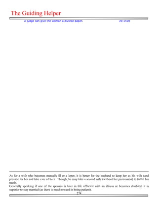 The Guiding Helper
           A judge can give the woman a divorce paper.                                  39:1590




As for a wife who becomes mentally ill or a leper, it is better for the husband to keep her as his wife (and
provide for her and take care of her). Though, he may take a second wife (without her permission) to fulfill his
needs.
Generally speaking if one of the spouses is later in life afflicted with an illness or becomes disabled, it is
superior to stay married (as there is much reward in being patient).
                                                       274
 