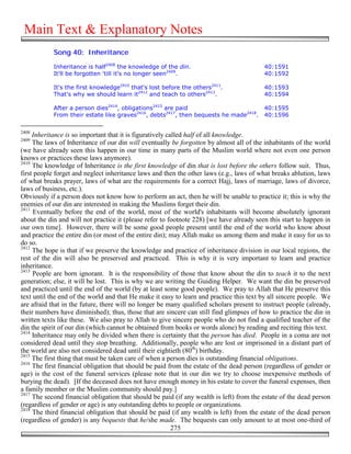 Main Text & Explanatory Notes
            Song 40: Inheritance

            Inheritance is half2408 the knowledge of the din.                             40:1591
            It'll be forgotten 'till it's no longer seen2409.                             40:1592

            It's the first knowledge2410 that's lost before the others2411.               40:1593
            That's why we should learn it2412 and teach to others2413.                    40:1594

            After a person dies2414, obligations2415 are paid                             40:1595
            From their estate like graves2416, debts2417, then bequests he made2418.      40:1596

2408
     Inheritance is so important that it is figuratively called half of all knowledge.
2409
     The laws of Inheritance of our din will eventually be forgotten by almost all of the inhabitants of the world
(we have already seen this happen in our time in many parts of the Muslim world where not even one person
knows or practices these laws anymore).
2410
     The knowledge of Inheritance is the first knowledge of din that is lost before the others follow suit. Thus,
first people forget and neglect inheritance laws and then the other laws (e.g., laws of what breaks ablution, laws
of what breaks prayer, laws of what are the requirements for a correct Hajj, laws of marriage, laws of divorce,
laws of business, etc.).
Obviously if a person does not know how to perform an act, then he will be unable to practice it; this is why the
enemies of our din are interested in making the Muslims forget their din.
2411
     Eventually before the end of the world, most of the world's inhabitants will become absolutely ignorant
about the din and will not practice it (please refer to footnote 228) [we have already seen this start to happen in
our own time]. However, there will be some good people present until the end of the world who know about
and practice the entire din (or most of the entire din); may Allah make us among them and make it easy for us to
do so.
2412
     The hope is that if we preserve the knowledge and practice of inheritance division in our local regions, the
rest of the din will also be preserved and practiced. This is why it is very important to learn and practice
inheritance.
2413
     People are born ignorant. It is the responsibility of those that know about the din to teach it to the next
generation; else, it will be lost. This is why we are writing the Guiding Helper. We want the din be preserved
and practiced until the end of the world (by at least some good people). We pray to Allah that He preserve this
text until the end of the world and that He make it easy to learn and practice this text by all sincere people. We
are afraid that in the future, there will no longer be many qualified scholars present to instruct people (already,
their numbers have diminished); thus, those that are sincere can still find glimpses of how to practice the din in
written texts like these. We also pray to Allah to give sincere people who do not find a qualified teacher of the
din the spirit of our din (which cannot be obtained from books or words alone) by reading and reciting this text.
2414
     Inheritance may only be divided when there is certainty that the person has died. People in a coma are not
considered dead until they stop breathing. Additionally, people who are lost or imprisoned in a distant part of
the world are also not considered dead until their eightieth (80th) birthday.
2415
     The first thing that must be taken care of when a person dies is outstanding financial obligations.
2416
     The first financial obligation that should be paid from the estate of the dead person (regardless of gender or
age) is the cost of the funeral services (please note that in our din we try to choose inexpensive methods of
burying the dead). [If the deceased does not have enough money in his estate to cover the funeral expenses, then
a family member or the Muslim community should pay.]
2417
     The second financial obligation that should be paid (if any wealth is left) from the estate of the dead person
(regardless of gender or age) is any outstanding debts to people or organizations.
2418
     The third financial obligation that should be paid (if any wealth is left) from the estate of the dead person
(regardless of gender) is any bequests that he/she made. The bequests can only amount to at most one-third of
                                                           275
 