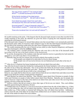 The Guiding Helper
            The rest of their wealth's2419 the residual estate                              40:1597
            Which2420 is divided according to the life state                                40:1598

            Of the family members of the dead person.                                       40:1599
            The divisions are fixed2421. We can't add or lessen.                            40:1600

            From blood ties people inherit from each other                                  40:1601
            And because they were still married to each other2422.                          40:1602

            Divorced people2423, those of disparate religion2424,                           40:1603
            Those stillborn children2425, those kids from fornication2426,                  40:1604

            Those who murdered their rich and well-off relative2427,                        40:1605




the wealth remaining at this point. If the bequests that the deceased made amount to more than one-third of the
wealth remaining at this point, the inheritors are given the choice of paying the extra bequested amount or
annulling the extra bequest amount.
If the deceased made a bequest for missed Zakat (please note that missed Zakat is not automatically paid from
the deceased's estate; rather, he must have made a bequest to pay it), then this Zakat bequest should be paid from
the one-third of the remaining wealth before the other items of bequest are discharged/paid.
2419
     The wealth remaining after the costs of funeral services, debts (or other financial obligations), and bequests
have been discharged is called the residuary estate.
2420
     The residuary estate is divided among the inheritors who were alive at the time of the deceased's death
(according to the life state of the family members of the dead person).
2421
     In our din, the proportion of the residuary estate that each inheritor receives is generally fixed and cannot be
changed (we can't add to any share or lessen/reduce it).
2422
     Basically, there are only two reasons why one person inherits from another in our din,
                 a) The people were related/tied to each other by blood or direct lineage
                 b) The people were still married (or divorce was not finalized yet) to each other at the time of
                 death
2423
     After divorce is finalized, the former husband and wife do not inherit from each other.
Thus after the divorced woman has finished her waiting period, the former husband or wife will not inherit from
the other (if one of them dies afterwards). Now if one of them dies before the divorced woman completes her
waiting period, they will still inherit from each other. [Please note again that the waiting period of a divorced
pregnant woman lasts up until she gives birth or has a miscarriage.]
However, any couple that has three divorce counts between them do not ever inherit from each other (even if the
death occurs during the woman's waiting period or pregnancy).
2424
     Only Muslims can inherit from Muslims. Thus, Muslims cannot inherit from Christians (or people of other
faiths) and Christians (or people of other faiths) cannot inherit from Muslims. Basically, any two people who
were of disparate religion at the time of the death do not inherit from each other (even if the surviving family
member converts to Islam after the death).
2425
     Stillborn children that did not scream or show other signs of life do not ever inherit. Thus, such children
should be ignored during the inheritance division.
2426
     Children born out of wedlock (i.e. from fornication) do not inherit from the side of their father (e.g., if their
father or full sibling dies, they will not inherit from him/her). However, they do inherit solely from the side of
their mother (e.g., if their mother or maternal half sibling dies, they will inherit from her/him). Additionally,
relatives from the side of the father do not inherit from children born out of wedlock while relatives solely from
the side of the mother do inherit from such children.
                                                          276
 