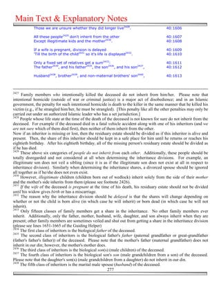 Main Text & Explanatory Notes
            Those we are unsure whether they did longer live2428.                           40:1606

            All these people2429 don't inherit from the other                              40:1607
            Except illegitimate kids and the mother2430.                                   40:1608

            If a wife is pregnant, division is delayed                                     40:1609
            'Till the birth of the child2431 so it's life is displayed2432.                40:1610

            Only a fixed set of relatives get a sum2433:                                    40:1611
            The father2434, and his father2435, the son2436, and his son2437,               40:1612

            Husband2438, brother2439, and non-maternal brothers' son2440,                   40:1613



2427
      Family members who intentionally killed the deceased do not inherit from him/her. Please note that
intentional homicide (outside of war or criminal justice) is a major act of disobedience; and in an Islamic
government, the penalty for such intentional homicide is death to the killer in the same manner that he killed his
victim (e.g., if he strangled him/her, he must be strangled). [This penalty like all the other penalties may only be
carried out under an authorized Islamic leader who has a set jurisdiction.]
2428
     People whose life state at the time of the death of the deceased is not known for sure do not inherit from the
deceased. For example if the deceased died in a fatal vehicle accident along with one of his inheritors (and we
are not sure which of them died first), then neither of them inherit from the other.
Now if an inheritor is missing or lost, then the residuary estate should be divided as if this inheritor is alive and
present. Then, the share of this inheritor should be kept in a safe place for him until he returns or reaches his
eightieth birthday. After his eightieth birthday, all of the missing person's residuary estate should be divided as
if he has died.
2429
     These above six categories of people do not inherit from each other. Additionally, these people should be
totally disregarded and not considered at all when determining the inheritance divisions. For example, an
illegitimate son does not veil a sibling (since it is as if the illegitimate son does not exist at all in respect to
inheritance division). Similarly when determining the inheritance shares, a divorced spouse should be ignored
all together as if he/she does not even exist.
2430
     However, illegitimate children (children born out of wedlock) inherit solely from the side of their mother
and the mother's side inherits from them (please see footnote 2426).
2431
     If the wife of the deceased is pregnant at the time of his death, his residuary estate should not be divided
until his widow gives birth or has a miscarriage.
2432
     The reason why the inheritance division should be delayed is that the shares will change depending on
whether or not the child is born alive (in which case he will inherit) or born dead (in which case he will not
inherit).
2433
      Only fifteen classes of family members get a share in the inheritance. No other family members ever
inherit. Additionally, only the father, mother, husband, wife, daughter, and son always inherit when they are
present; other family members are sometimes veiled and shut out from getting a share in the inheritance division
(please see lines 1651-1665 of the Guiding Helper)
2434
     The first class of inheritors is the biological father of the deceased.
2435
     The second class of inheritors is the biological father's father (paternal grandfather or great-grandfather
(father's father's father)) of the deceased. Please note that the mother's father (maternal grandfather) does not
inherit in our din; however, the mother's mother does.
2436
     The third class of inheritors is the biological son(s) (male children) of the deceased.
2437
     The fourth class of inheritors is the biological son's son (male grandchildren from a son) of the deceased.
Please note that the daughter's son(s) (male grandchildren from a daughter) do not inherit in our din.
2438
     The fifth class of inheritors is the marital male spouse (husband) of the deceased.
                                                           277
 