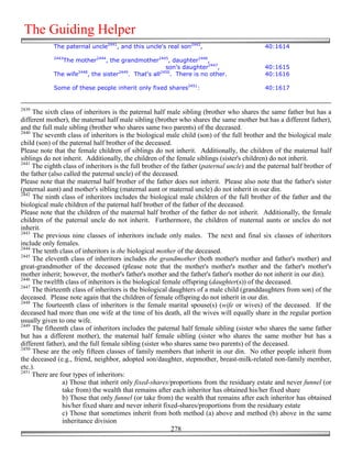 The Guiding Helper
            The paternal uncle2441, and this uncle's real son2442,                           40:1614
            2443
               The mother2444, the grandmother2445, daughter2446,
                                                       son's daughter2447,                   40:1615
                    2448            2449             2450
            The wife    , the sister    . That's all     . There is no other.                40:1616

            Some of these people inherit only fixed shares2451:                              40:1617


2439
     The sixth class of inheritors is the paternal half male sibling (brother who shares the same father but has a
different mother), the maternal half male sibling (brother who shares the same mother but has a different father),
and the full male sibling (brother who shares same two parents) of the deceased.
2440
     The seventh class of inheritors is the biological male child (son) of the full brother and the biological male
child (son) of the paternal half brother of the deceased.
Please note that the female children of siblings do not inherit. Additionally, the children of the maternal half
siblings do not inherit. Additionally, the children of the female siblings (sister's children) do not inherit.
2441
     The eighth class of inheritors is the full brother of the father (paternal uncle) and the paternal half brother of
the father (also called the paternal uncle) of the deceased.
Please note that the maternal half brother of the father does not inherit. Please also note that the father's sister
(paternal aunt) and mother's sibling (maternal aunt or maternal uncle) do not inherit in our din.
2442
     The ninth class of inheritors includes the biological male children of the full brother of the father and the
biological male children of the paternal half brother of the father of the deceased.
Please note that the children of the maternal half brother of the father do not inherit. Additionally, the female
children of the paternal uncle do not inherit. Furthermore, the children of maternal aunts or uncles do not
inherit.
2443
     The previous nine classes of inheritors include only males. The next and final six classes of inheritors
include only females.
2444
     The tenth class of inheritors is the biological mother of the deceased.
2445
     The eleventh class of inheritors includes the grandmother (both mother's mother and father's mother) and
great-grandmother of the deceased (please note that the mother's mother's mother and the father's mother's
mother inherit; however, the mother's father's mother and the father's father's mother do not inherit in our din).
2446
     The twelfth class of inheritors is the biological female offspring (daughter(s)) of the deceased.
2447
     The thirteenth class of inheritors is the biological daughters of a male child (granddaughters from son) of the
deceased. Please note again that the children of female offspring do not inherit in our din.
2448
     The fourteenth class of inheritors is the female marital spouse(s) (wife or wives) of the deceased. If the
deceased had more than one wife at the time of his death, all the wives will equally share in the regular portion
usually given to one wife.
2449
     The fifteenth class of inheritors includes the paternal half female sibling (sister who shares the same father
but has a different mother), the maternal half female sibling (sister who shares the same mother but has a
different father), and the full female sibling (sister who shares same two parents) of the deceased.
2450
     These are the only fifteen classes of family members that inherit in our din. No other people inherit from
the deceased (e.g., friend, neighbor, adopted son/daughter, stepmother, breast-milk-related non-family member,
etc.).
2451
     There are four types of inheritors:
                a) Those that inherit only fixed-shares/proportions from the residuary estate and never funnel (or
                take from) the wealth that remains after each inheritor has obtained his/her fixed share
                b) Those that only funnel (or take from) the wealth that remains after each inheritor has obtained
                his/her fixed share and never inherit fixed-shares/proportions from the residuary estate
                c) Those that sometimes inherit from both method (a) above and method (b) above in the same
                inheritance division
                                                           278
 