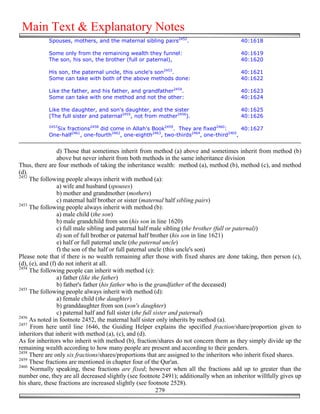 Main Text & Explanatory Notes
            Spouses, mothers, and the maternal sibling pairs2452.                        40:1618

            Some only from the remaining wealth they funnel:                             40:1619
            The son, his son, the brother (full or paternal),                            40:1620

            His son, the paternal uncle, this uncle's son2453.                           40:1621
            Some can take with both of the above methods done:                           40:1622

            Like the father, and his father, and grandfather2454.                        40:1623
            Some can take with one method and not the other:                             40:1624

            Like the daughter, and son's daughter, and the sister                        40:1625
            (The full sister and paternal2455, not from mother2456).                     40:1626
            2457
              Six fractions2458 did come in Allah's Book2459. They are fixed2460:        40:1627
            One-half2461, one-fourth2462, one-eighth2463, two-thirds2464, one-third2465,


                 d) Those that sometimes inherit from method (a) above and sometimes inherit from method (b)
                 above but never inherit from both methods in the same inheritance division
Thus, there are four methods of taking the inheritance wealth: method (a), method (b), method (c), and method
(d).
2452
     The following people always inherit with method (a):
                 a) wife and husband (spouses)
                 b) mother and grandmother (mothers)
                 c) maternal half brother or sister (maternal half sibling pairs)
2453
     The following people always inherit with method (b):
                 a) male child (the son)
                 b) male grandchild from son (his son in line 1620)
                 c) full male sibling and paternal half male sibling (the brother (full or paternal))
                 d) son of full brother or paternal half brother (his son in line 1621)
                 e) half or full paternal uncle (the paternal uncle)
                 f) the son of the half or full paternal uncle (this uncle's son)
Please note that if there is no wealth remaining after those with fixed shares are done taking, then person (c),
(d), (e), and (f) do not inherit at all.
2454
     The following people can inherit with method (c):
                 a) father (like the father)
                 b) father's father (his father who is the grandfather of the deceased)
2455
     The following people always inherit with method (d):
                 a) female child (the daughter)
                 b) granddaughter from son (son's daughter)
                 c) paternal half and full sister (the full sister and paternal)
2456
     As noted in footnote 2452, the maternal half sister only inherits by method (a).
2457
     From here until line 1646, the Guiding Helper explains the specified fraction/share/proportion given to
inheritors that inherit with method (a), (c), and (d).
As for inheritors who inherit with method (b), fraction/shares do not concern them as they simply divide up the
remaining wealth according to how many people are present and according to their genders.
2458
     There are only six fractions/shares/proportions that are assigned to the inheritors who inherit fixed shares.
2459
     These fractions are mentioned in chapter four of the Qur'an.
2460
     Normally speaking, these fractions are fixed; however when all the fractions add up to greater than the
number one, they are all decreased slightly (see footnote 2491); additionally when an inheritor willfully gives up
his share, these fractions are increased slightly (see footnote 2528).
                                                             279
 