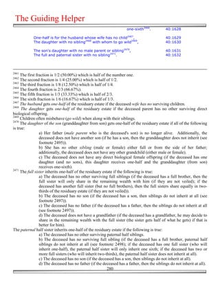 The Guiding Helper
                                                                     one-sixth2466.          40:1628

            One-half is for the husband whose wife has no child2467,                         40:1629
            The daughter with no sibling2468 with whom to go wild2469,                       40:1630

            The son's daughter with no male parent or sibling2470,                           40:1631
            The full and paternal sister with no sibling2471.                                40:1632




2461
     The first fraction is 1/2 (50.00%) which is half of the number one.
2462
     The second fraction is 1/4 (25.00%) which is half of 1/2.
2463
     The third fraction is 1/8 (12.50%) which is half of 1/4.
2464
     The fourth fraction is 2/3 (66.67%).
2465
     The fifth fraction is 1/3 (33.33%) which is half of 2/3.
2466
     The sixth fraction is 1/6 (16.67%) which is half of 1/3.
2467
     The husband gets one-half of the residuary estate if the deceased wife has no surviving children.
2468
      The daughter gets one-half of the residuary estate if the deceased parent has no other surviving direct
biological offspring.
2469
     Children often misbehave (go wild) when along with their siblings.
2470
     The daughter of the son (granddaughter from son) gets one-half of the residuary estate if all of the following
is true:
                 a) Her father (male parent who is the deceased's son) is no longer alive. Additionally, the
                 deceased does not have another son (if he has a son, then the granddaughter does not inherit (see
                 footnote 2495)).
                 b) She has no other sibling (male or female) either full or from the side of her father;
                 additionally, the deceased does not have any other grandchild (either male or female).
                 c) The deceased does not have any direct biological female offspring (if the deceased has one
                 daughter (and no sons), this daughter receives one-half and the granddaughter (from son)
                 receives one-sixth).
2471
     The full sister inherits one-half of the residuary estate if the following is true:
                 a) The deceased has no other surviving full siblings (if the deceased has a full brother, then the
                 full sister will only share in the remaining wealth with him (if they are not veiled); if the
                 deceased has another full sister (but no full brothers), then the full sisters share equally in two-
                 thirds of the residuary estate (if they are not veiled)).
                 b) The deceased has no son (if the deceased has a son, then siblings do not inherit at all (see
                 footnote 2497)).
                 c) The deceased has no father (if the deceased has a father, then the siblings do not inherit at all
                 (see footnote 2497)).
                 d) The deceased does not have a grandfather (if the deceased has a grandfather, he may decide to
                 share in the remaining wealth with the full sister (the sister gets half of what he gets) if that is
                 better for him).
The paternal half sister inherits one-half of the residuary estate if the following is true:
                 a) The deceased has no other surviving paternal half siblings.
                 b) The deceased has no surviving full sibling (if the deceased has a full brother, paternal half
                 siblings do not inherit at all (see footnote 2498); if the deceased has one full sister (who will
                 inherit one-half), the paternal half sister will only inherit one sixth; if the deceased has two or
                 more full sisters (who will inherit two-thirds), the paternal half sister does not inherit at all).
                 c) The deceased has no son (if the deceased has a son, then siblings do not inherit at all).
                 d) The deceased has no father (if the deceased has a father, then the siblings do not inherit at all).
                                                            280
 