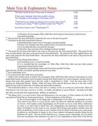 Main Text & Explanatory Notes
            The same would be true if they were to disobey181.                              2:84

            If they were retarded, then they couldn't convey                                2:85
            The message to their people in the proper way182.                               2:86
            183
              Normal human states are allowed and on them were seen184.                     2:87
            Towards such states,185 Allah's perfect wisdom did 186lean187.                  2:88
                                          188
            All of this is found in the     testification189.                               2:89



                 e) Therefore, the messengers (May Allah bless them and give them peace) could not have
                 concealed knowledge.
181
    The proof for the forty-fifth belief is basically the same as the previous proof.
182
    The proof for the forty-fourth belief follows:
                 a) Retarded people cannot convey messages to people properly.
                 b) If they were retarded, then they could not have conveyed the message.
                 c) It is recorded that they conveyed the message.
                 d) Therefore, they must have been intelligent and not retarded.
183
    The proof for the forty-sixth belief is the same as the proof for the forty-second belief. The proof for the
forty-seventh belief is the same as the proof for the forty-third belief. The proof for the forty-eighth belief is the
same as the proof for the forty-fourth belief. The proof for the forty-ninth belief is the same as the proof for the
forty-fifth belief.
184
    The proof for the fiftieth belief follows:
                 a) If something occurs, it must be possible.
                 b) It is recorded that the messengers of Allah (May Allah bless them and give them peace)
                 experienced normal human states.
                 c) Therefore, normal human states must have been possible for them.
And with this, all fifty core beliefs and their proofs are now done.
185
    Such undesirable states
186
    Lean here means that Allah chose such states.
187
    Allah in His wisdom chose to subject His messengers (May Allah bless them and give them peace) to some
undesirable human conditions (such as people causing them bodily harm) for various purposes among which is
letting them (and other people) know that the world is insignificant to Allah: Even the most elect of His
creation are dishonored therein. Rather, Allah will honor them and the believers forever in the next world,
which He has made for them free of troubles and undesirable conditions.
188
    The testification phrase is I bear witness that there is nothing worthy of worship (no god) besides Allah and
Muhammad is the messenger and slave of Allah. In Arabic, this phrase is said as follows: ash-hadu an lā ilāha
illa l-lāhu wa ash-hadu anna mu&ammadan `abduhu wa rasūluh(u).
189
    The phrase There is no god besides Allah and Muhammad is the messenger of Allah contains all of the fifty
core points of belief that we mentioned and more. A brief explanation of this follows:
                 a) The word god applies to the Being that is independent of all while all is dependent on Him.
                 Thus when we say There is no god besides Allah, we affirm for Allah the attributes of; existence
                 (as besides Allah implies such), beginningless (as He needs no one to create Him), endlessness
                 (as there is no other God to finish Him off), independence (by definition), freedom from the
                 defect of blindness (as He needs no one, whereas blind beings need guides), freedom from the
                 defect of dumbness (as He needs no one), freedom from the defect of muteness (as a god cannot
                 be defective), and freedom to choose to do or leave undone contingently possible things (by the
                 definition of a god). The rest of His attributes (e.g., oneness, power, knowledge, etc.) are taken
                 from the second part of the definition of a god (i.e. all is dependent on Him) since if He did not
                                                            21
 