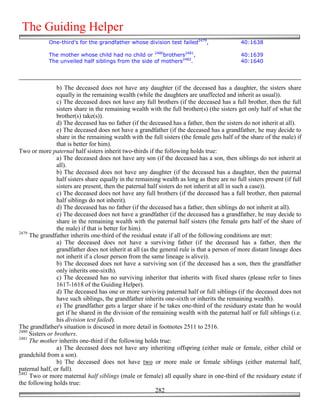 The Guiding Helper
            One-third's for the grandfather whose division test failed2479,                    40:1638

            The mother whose child had no child or 2480brothers2481,                           40:1639
            The unveiled half siblings from the side of mothers2482.                           40:1640




                 b) The deceased does not have any daughter (if the deceased has a daughter, the sisters share
                 equally in the remaining wealth (while the daughters are unaffected and inherit as usual)).
                 c) The deceased does not have any full brothers (if the deceased has a full brother, then the full
                 sisters share in the remaining wealth with the full brother(s) (the sisters get only half of what the
                 brother(s) take(s)).
                 d) The deceased has no father (if the deceased has a father, then the sisters do not inherit at all).
                 e) The deceased does not have a grandfather (if the deceased has a grandfather, he may decide to
                 share in the remaining wealth with the full sisters (the female gets half of the share of the male) if
                 that is better for him).
Two or more paternal half sisters inherit two-thirds if the following holds true:
                 a) The deceased does not have any son (if the deceased has a son, then siblings do not inherit at
                 all).
                 b) The deceased does not have any daughter (if the deceased has a daughter, then the paternal
                 half sisters share equally in the remaining wealth as long as there are no full sisters present (if full
                 sisters are present, then the paternal half sisters do not inherit at all in such a case)).
                 c) The deceased does not have any full brothers (if the deceased has a full brother, then paternal
                 half siblings do not inherit).
                 d) The deceased has no father (if the deceased has a father, then siblings do not inherit at all).
                 e) The deceased does not have a grandfather (if the deceased has a grandfather, he may decide to
                 share in the remaining wealth with the paternal half sisters (the female gets half of the share of
                 the male) if that is better for him).
2479
     The grandfather inherits one-third of the residual estate if all of the following conditions are met:
                 a) The deceased does not have a surviving father (if the deceased has a father, then the
                 grandfather does not inherit at all (as the general rule is that a person of more distant lineage does
                 not inherit if a closer person from the same lineage is alive)).
                 b) The deceased does not have a surviving son (if the deceased has a son, then the grandfather
                 only inherits one-sixth).
                 c) The deceased has no surviving inheritor that inherits with fixed shares (please refer to lines
                 1617-1618 of the Guiding Helper).
                 d) The deceased has one or more surviving paternal half or full siblings (if the deceased does not
                 have such siblings, the grandfather inherits one-sixth or inherits the remaining wealth).
                 e) The grandfather gets a larger share if he takes one-third of the residuary estate than he would
                 get if he shared in the division of the remaining wealth with the paternal half or full siblings (i.e.
                 his division test failed).
The grandfather's situation is discused in more detail in footnotes 2511 to 2516.
2480
     Sisters or brothers.
2481
     The mother inherits one-third if the following holds true:
                 a) The deceased does not have any inheriting offspring (either male or female, either child or
grandchild from a son).
                 b) The deceased does not have two or more male or female siblings (either maternal half,
paternal half, or full).
2482
     Two or more maternal half siblings (male or female) all equally share in one-third of the residuary estate if
the following holds true:
                                                           282
 