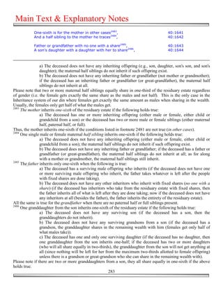 Main Text & Explanatory Notes
            One-sixth is for the mother in other cases2483,                                 40:1641
            And a half sibling to the mother he traces2484,                                 40:1642

            Father or grandfather with no one with a share2485,                             40:1643
            A son's daughter with a daughter with her to share2486,                         40:1644



                a) The deceased does not have any inheriting offspring (e.g., son, daughter, son's son, and son's
                daughter); the maternal half siblings do not inherit if such offspring exist.
                b) The deceased does not have any inheriting father or grandfather (not mother or grandmother);
                if the deceased has an inheriting father or grandfather (or great-grandfather), the maternal half
                siblings do not inherit at all.
Please note that two or more maternal half siblings equally share in one-third of the residuary estate regardless
of gender (i.e. the female gets exactly the same share as the males and not half). This is the only case in the
Inheritance system of our din where females get exactly the same amount as males when sharing in the wealth.
Usually, the females only get half of what the males get.
2483
     The mother inherits one-sixth of the residuary estate if the following holds true:
                a) The deceased has one or more inheriting offspring (either male or female, either child or
                grandchild from a son) or the deceased has two or more male or female siblings (either maternal
                half, paternal half, or full).
Thus, the mother inherits one-sixth if the conditions listed in footnote 2481 are not true (in other cases).
2484
     One single male or female maternal half sibling inherits one-sixth if the following holds true:
                a) The deceased does not have any inheriting offspring (either male or female, either child or
                grandchild from a son); the maternal half siblings do not inherit if such offspring exist.
                b) The deceased does not have any inheriting father or grandfather; if the deceased has a father or
                grandfather (or great-grandfather), the maternal half siblings do not inherit at all; as for along
                with a mother or grandmother, the maternal half siblings still inherit.
2485
     The father inherits only one-sixth when the following is true:
                a) The deceased has a surviving male offspring who inherits (if the deceased does not have one
                or more surviving male offspring who inherit, the father takes whatever is left after the people
                with fixed shares are done taking).
                b) The deceased does not have any other inheritors who inherit with fixed shares (no one with a
                share) (if the deceased has inheritors who take from the residuary estate with fixed shares, then
                the father inherits all of what is left after they are done taking; now if the deceased does not have
                any inheritors at all (besides the father), the father inherits the entirety of the residuary estate).
All the same is true for the grandfather when there are no paternal half or full siblings present.
2486
     One granddaughter from the son inherits one-sixth of the residuary estate if the following holds true:
                a) The deceased does not have any surviving son (if the deceased has a son, then the
                granddaughters do not inherit).
                b) The deceased does not have any surviving grandsons from a son (if the deceased has a
                grandson, the granddaughter shares in the remaining wealth with him (females get only half of
                what males take)).
                c) The deceased has one and only one surviving daughter (if the deceased has no daughter, then
                one granddaughter from the son inherits one-half; if the deceased has two or more daughters
                (who will all share equally in two-thirds), the granddaughter from the son will not get anything at
                all (since nothing will be left for her from the maximum two-thirds allotted to female offspring)
                unless there is a grandson or great-grandson who she can share in the remaining wealth with).
Please note if there are two or more granddaughters from a son, they all share equally in one-sixth if the above
holds true.
                                                            283
 