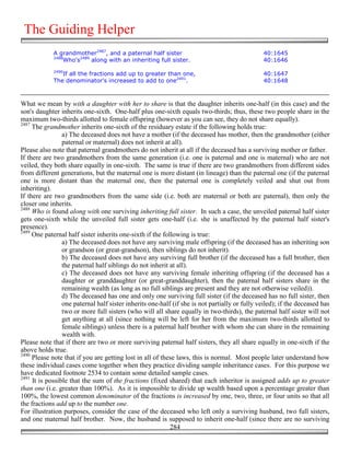 The Guiding Helper
             A grandmother2487, and a paternal half sister                                     40:1645
             2488
                 Who's2489 along with an inheriting full sister.                               40:1646
             2490
                If all the fractions add up to greater than one,                               40:1647
             The denominator's increased to add to one2491.                                    40:1648



What we mean by with a daughter with her to share is that the daughter inherits one-half (in this case) and the
son's daughter inherits one-sixth. One-half plus one-sixth equals two-thirds; thus, these two people share in the
maximum two-thirds allotted to female offspring (however as you can see, they do not share equally).
2487
     The grandmother inherits one-sixth of the residuary estate if the following holds true:
                 a) The deceased does not have a mother (if the deceased has mother, then the grandmother (either
                 paternal or maternal) does not inherit at all).
Please also note that paternal grandmothers do not inherit at all if the deceased has a surviving mother or father.
If there are two grandmothers from the same generation (i.e. one is paternal and one is maternal) who are not
veiled, they both share equally in one-sixth. The same is true if there are two grandmothers from different sides
from different generations, but the maternal one is more distant (in lineage) than the paternal one (if the paternal
one is more distant than the maternal one, then the paternal one is completely veiled and shut out from
inheriting).
If there are two grandmothers from the same side (i.e. both are maternal or both are paternal), then only the
closer one inherits.
2488
     Who is found along with one surviving inheriting full sister. In such a case, the unveiled paternal half sister
gets one-sixth while the unveiled full sister gets one-half (i.e. she is unaffected by the paternal half sister's
presence).
2489
     One paternal half sister inherits one-sixth if the following is true:
                 a) The deceased does not have any surviving male offspring (if the deceased has an inheriting son
                 or grandson (or great-grandson), then siblings do not inherit).
                 b) The deceased does not have any surviving full brother (if the deceased has a full brother, then
                 the paternal half siblings do not inherit at all).
                 c) The deceased does not have any surviving female inheriting offspring (if the deceased has a
                 daughter or granddaughter (or great-granddaughter), then the paternal half sisters share in the
                 remaining wealth (as long as no full siblings are present and they are not otherwise veiled)).
                 d) The deceased has one and only one surviving full sister (if the deceased has no full sister, then
                 one paternal half sister inherits one-half (if she is not partially or fully veiled); if the deceased has
                 two or more full sisters (who will all share equally in two-thirds), the paternal half sister will not
                 get anything at all (since nothing will be left for her from the maximum two-thirds allotted to
                 female siblings) unless there is a paternal half brother with whom she can share in the remaining
                 wealth with.
Please note that if there are two or more surviving paternal half sisters, they all share equally in one-sixth if the
above holds true.
2490
     Please note that if you are getting lost in all of these laws, this is normal. Most people later understand how
these individual cases come together when they practice dividing sample inheritance cases. For this purpose we
have dedicated footnote 2534 to contain some detailed sample cases.
2491
     It is possible that the sum of the fractions (fixed shared) that each inheritor is assigned adds up to greater
than one (i.e. greater than 100%). As it is impossible to divide up wealth based upon a percentage greater than
100%, the lowest common denominator of the fractions is increased by one, two, three, or four units so that all
the fractions add up to the number one.
For illustration purposes, consider the case of the deceased who left only a surviving husband, two full sisters,
and one maternal half brother. Now, the husband is supposed to inherit one-half (since there are no surviving
                                                           284
 