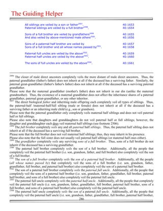 The Guiding Helper
            All siblings are veiled by a son or father2497.                                 40:1653
            Paternal siblings are veiled by a full brother2498.                             40:1654

            Sons of a full brother are veiled by grandfathers2499                           40:1655
            And also veiled by above-mentioned male others2500.                             40:1656

            Sons of a paternal half brother are veiled by                                   40:1657
            Sons of a full brother and all whose names passed by2501.                       40:1658

            Paternal full uncles are veiled by the above2502.                               40:1659
            Paternal half uncles are veiled by the above2503.                               40:1660

            The sons of full uncles are veiled by the above2504.                            40:1661



2496
     The closer of male direct ancestors completely veils the more distant of male direct ancestors. Thus, the
paternal grandfather (father's father) does not inherit at all if the deceased has a surviving father. Similarly, the
paternal great-grandfather (father's father's father) does not inherit at all if the deceased has a surviving paternal
grandfather.
Please note that the maternal grandfather (mother's father) does not inherit in our din (unlike the maternal
grandmother). Thus, the existence of a maternal grandfather does not affect the inheritance shares of a paternal
grandfather, paternal great-grandfather, or any other inheritor.
2497
     The direct biological father and inheriting male offspring each completely veil all types of siblings. Thus,
the paternal-half /maternal-half/full sibling (male or female) does not inherit at all if the deceased has a
surviving father or an inheriting male child (e.g., son or grandson).
Please note that the paternal grandfather only completely veils maternal half siblings and does not veil paternal
half or full siblings.
Please also note that daughters and granddaughters do not veil paternal half or full siblings; however, the
daughter and granddaughter each does veil maternal half siblings (see footnote 2506).
2498
     The full brother completely veils any and all paternal half siblings. Thus, the paternal half sibling does not
inherit at all if the deceased has a surviving full brother.
Please note that the full brother does not veil maternal half siblings; thus, they may inherit in his presence.
Please also note that the full sister does not usually veil paternal half siblings (or maternal half ones either).
2499
     The grandfather completely veils any surviving sons of a full brother. Thus, sons of a full brother do not
inherit if the deceased has a surviving grandfather.
2500
     The paternal half brother completely veils the son of a full brother. Additionally, all the people that
completely veil the paternal half brother (i.e. son, grandson, father, and full brother) also completely veil the son
of a full brother.
2501
     The son of a full brother completely veils the son of a paternal half brother. Additionally, all the people
(all whose names passed by) that completely veil the sons of a full brother (i.e. son, grandson, father,
grandfather, full brother, and paternal half brother) also completely veil the son of a paternal half brother.
2502
     The son of a paternal half brother completely veils the paternal full uncle. Additionally, all the people that
completely veil the sons of a paternal half brother (i.e. son, grandson, father, grandfather, full brother, paternal
half brother, and sons of a full brother) also completely veil the paternal full uncle.
2503
     The paternal full uncle completely veils the paternal half uncle. Additionally, all the people that completely
veil the paternal full uncle (i.e. son, grandson, father, grandfather, full brother, paternal half brother, sons of a
full brother, and sons of a paternal half brother) also completely veil the paternal half uncle.
2504
     The paternal half uncle completely veils the son of a paternal full uncle. Additionally, all the people that
completely veil the paternal half uncle (i.e. son, grandson, father, grandfather, full brother, paternal half brother,
                                                          286
 