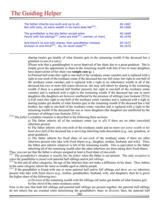 The Guiding Helper
            The father inherits one-sixth and up to all.                                       40:1667
            But with sons, no extra wealth in his hand does fall2510.                          40:1668

            The grandfather is like the father except when                                     40:1669
            Found with full siblings2511 (who are kids2512, women, or men)                     40:1670

            And there's no one with shares, then grandfather chooses                           40:1671
            Division or one-third2513. So, he never loses2514.                                 40:1672



                 sharing (males get double of what females get) in the remaining wealth if the deceased has a
                 grandson (a son of a son).)
                 [Please note that a granddaughter is never deprived of her share due to a great-grandson. She is
                 simply given the opportunity to share in the remaining wealth with him if two or more daughters
                 have deprived her of her share (see sample case q). ]
                 h) Paternal half sister (her right to one-half of the residuary estate vanishes and is replaced with a
                 right to one-sixth of the residuary estate if the deceased has one full sister; her right to one-half of
                 the residuary estate vanishes and is replaced with a right to no inheritance wealth at all if the
                 deceased has two or more full sisters (however, she may still inherit by sharing in the remaining
                 wealth if there is a paternal half brother present); her right to one-half of the residuary estate
                 vanishes and is replaced with a right to the remaining wealth if the deceased has one or more
                 daughters (the daughters are however unaffected by the presence of siblings) (see footnote 2521))
                 i) Full sister (her right to one-half of the residuary estate vanishes and is replaced with a right to
                 sharing (males get double of what females get) in the remaining wealth if the deceased has a full
                 brother; her right to one-half of the residuary estate vanishes and is replaced with a right to the
                 remaining wealth if the deceased has one or more daughters (the daughters are unaffected by the
                 presence of siblings) (see footnote 2521))
2510
     The father's complete situation is described in the following three sections:
                 a) The father inherits all of the residuary estate (up to all) if there are no other (unveiled)
                 inheritors present.
                 b) The father inherits only one-sixth of the residuary estate and no more (no extra wealth in his
                 hand does fall) if the deceased has a surviving inheriting male descendent (e.g., son, grandson, or
                 great-grandson).
                 c) The father inherits his fixed share of one-sixth of the residuary estate if there are other
                 inheritors present who take with fixed shares (e.g., daughter, mother, husband, and wife). Then,
                 the father also inherits whatever is left of the remaining wealth. This is equivalent to the father
                 inheriting all of the remaining wealth after the other inheritors are done taking their fixed shares.
Thus, you can see that the father is always assigned at least a fixed share of one-sixth.
2511
     The grandfather's situation is exactly like the father when the father is not present. The only exception is
when the grandfather is found with paternal half siblings and/or full siblings.
2512
     In this and all other categories, the age of the inheritor does not make a difference in his share. Thus, babies
in the same category inherit the same as middle-aged or elderly people.
2513
     If the grandfather is found with one or more paternal half and/or full siblings and there are no inheritors
present who take with fixed shares (e.g., mother, grandmother, husband, wife, and daughter), then he is given
the higher share of the following two:
                 a) Division of the remaining wealth with the siblings (all males get double of what females get)
                 b) One-third of the entire residuary estate
Now in the case that both full siblings and paternal half siblings are present together, the paternal half siblings
do not inherit but are counted when determining the grandfather's share in division; then, the paternal half
                                                            288
 