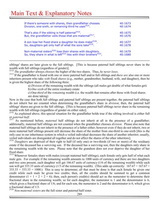 Main Text & Explanatory Notes
            If there's someone with shares, then grandfather chooses                       40:1673
            Division, one-sixth, or remaining third he uses2515.                           40:1674

            That's also if the sibling is half paternal2516.                               40:1675
            But, the grandfather veils those that are maternal2517.                        40:1676

            A son lose her fixed share a daughter he does make2518.                        40:1677
            So, daughters get only half of what the sons take2519.                         40:1678

            Non-maternal sisters2520 lose their shares with daughters.                     40:1679
            So, they share in what is left2521 like with their brothers2522,               40:1680


siblings' shares are later given to the full siblings. [This is because paternal half siblings never share in the
wealth with full siblings (regardless of gender)].
2514
     The grandfather always chooses the higher of the two shares. Thus, he never loses.
2515
     If the grandfather is found with one or more paternal half and/or full siblings and there are also one or more
inheritors present who take with fixed shares (e.g., mother, grandmother, husband, wife, and daughter), then he
is given the highest share of the following three:
                a) Division of the remaining wealth with the siblings (all males get double of what females get)
                b) One-sixth of the entire residuary estate
                c) One-third of the remaining wealth (i.e. the wealth that remains after those with fixed shares
                are done taking)
Now in the case that both full siblings and paternal half siblings are present together, the paternal half siblings
do not inherit but are counted when determining the grandfather's share in division; then, the paternal half
siblings' shares are given to the full siblings. [This is because paternal half siblings never share in the remaining
wealth with full siblings (regardless of gender on either side)].
2516
     As explained above, this special situation for the grandfather holds true if the sibling involved is either full
or paternal half.
2517
      As mentioned before, maternal half siblings do not inherit at all in the presence of a grandfather;
additionally, maternal half siblings are not counted when the grandfather chooses division. Please also note that
maternal half siblings do not inherit in the presence of a father either; however even if they do not inherit, two or
more maternal half siblings present still decrease the share of the mother from one-third to one-sixth [this is the
only case in our inheritance system in which a veiled individual decreases the share of another inheritor; usually,
veiled individuals are disregarded all together and do not affect the shares of the other inheritors];
2518
     Daughters are deprived of their right to half (if only one) or two-thirds (if two or more) of the residuary
estate if the deceased has a surviving son. If the deceased has a surviving son, then the daughters only share in
the remaining wealth with the sons. Please note that the grandson does not ever deprive the daughter of her
fixed share.
2519
     Whenever females share with males (except maternal half siblings), each female only gets half of what each
male gets. For example if the remaining wealth amounts to 1000 units of currency and there are two daughters
and two sons present, each daughter will get 166.67 units of currency (1/6 of the remaining wealth) while each
son will get 333.33 units of currency (1/3 of the remaining wealth). (This adds up correctly: 167.67 + 167.67 +
333.33 + 333.33 = 1000.) This is easy to determine; all that must be done is that each female be given one
credit while each male be given two credits; then, all the credits should be summed to get a common
denominator (1 + 1 + 2 + 2 = 6); then, each person's credit(s) should act as the numerator to determine their
fractional share in the remaining wealth; so for each daughter, the numerator is 1 and the denominator is 6,
which gives a fractional share of 1/6; and for each son, the numerator is 2 and the denominator is 6, which gives
a fractional share of 1/3.
2520
     Non-maternal sisters are the full sister and paternal half sister.
                                                          289
 