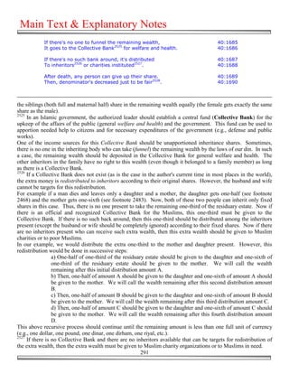 Main Text & Explanatory Notes
            If there's no one to funnel the remaining wealth,                             40:1685
            It goes to the Collective Bank2525 for welfare and health.                    40:1686

            If there's no such bank around, it's distributed                              40:1687
            To inheritors2526 or charities instituted2527.                                40:1688

            After death, any person can give up their share.                              40:1689
            Then, denominator's decreased just to be fair2528.                            40:1690



the siblings (both full and maternal half) share in the remaining wealth equally (the female gets exactly the same
share as the male).
2525
     In an Islamic government, the authorized leader should establish a central fund (Collective Bank) for the
upkeep of the affairs of the public (general welfare and health) and the government. This fund can be used to
apportion needed help to citizens and for necessary expenditures of the government (e.g., defense and public
works).
One of the income sources for this Collective Bank should be unapportioned inheritance shares. Sometimes,
there is no one in the inheriting body who can take (funnel) the remaining wealth by the laws of our din. In such
a case, the remaining wealth should be deposited in the Collective Bank for general welfare and health. The
other inheritors in the family have no right to this wealth (even though it belonged to a family member) as long
as there is a Collective Bank.
2526
     If a Collective Bank does not exist (as is the case in the author's current time in most places in the world),
the extra money is redistributed to inheritors according to their original shares. However, the husband and wife
cannot be targets for this redistribution.
For example if a man dies and leaves only a daughter and a mother, the daughter gets one-half (see footnote
2468) and the mother gets one-sixth (see footnote 2483). Now, both of these two people can inherit only fixed
shares in this case. Thus, there is no one present to take the remaining one-third of the residuary estate. Now if
there is an official and recognized Collective Bank for the Muslims, this one-third must be given to the
Collective Bank. If there is no such back around, then this one-third should be distributed among the inheritors
present (except the husband or wife should be completely ignored) according to their fixed shares. Now if there
are no inheritors present who can receive such extra wealth, then this extra wealth should be given to Muslim
charities or to poor Muslims.
In our example, we would distribute the extra one-third to the mother and daughter present. However, this
redistribution would be done in successive steps:
                 a) One-half of one-third of the residuary estate should be given to the daughter and one-sixth of
                 one-third of the residuary estate should be given to the mother. We will call the wealth
                 remaining after this initial distribution amount A.
                 b) Then, one-half of amount A should be given to the daughter and one-sixth of amount A should
                 be given to the mother. We will call the wealth remaining after this second distribution amount
                 B.
                 c) Then, one-half of amount B should be given to the daughter and one-sixth of amount B should
                 be given to the mother. We will call the wealth remaining after this third distribution amount C.
                 d) Then, one-half of amount C should be given to the daughter and one-sixth of amount C should
                 be given to the mother. We will call the wealth remaining after this fourth distribution amount
                 D.
This above recursive process should continue until the remaining amount is less than one full unit of currency
(e.g., one dollar, one pound, one dinar, one dirham, one riyal, etc.).
2527
     If there is no Collective Bank and there are no inheritors available that can be targets for redistribution of
the extra wealth, then the extra wealth must be given to Muslim charity organizations or to Muslims in need.
                                                            291
 