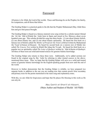 Foreword

All praise is for Allah, the Lord of the worlds. Peace and blessings be on the Prophet, his family,
his companions, and all those that follow.

The Guiding Helper is a practical guide to the dīn that the Prophet Muhammad (May Allah bless
him and give him peace) brought.

The Guiding Helper is based on a famous metered verse song written by a scholar named Ahmad
ibn `Ali ibn `Abd al-Wahid ibn `Ashir born in Spain and raised in Fez, Morocco about seven
hundred years ago. This scholar divided his song into three books: (1) one about Islamic beliefs,
(2) one about Islamic law, and (3) one about Islamic spirituality. He based the first book on a
famous text of beliefs called The Mother of Proofs for the Tenets of Belief written by Muhammad
ibn Yusuf al-Sunusi al-Husayni. He based his second book on a renown text of Maliki law
called The Concise Text written by Khalil Ibn Ishaq ibn Ya`qub. He based his third book on a
popular text on spirituality called The Letter of Qushayri written by `Abd al-Karim al-Qushayri.
All three of these texts are solid and trusted sources for genuine Islamic knowledge.

The Guiding Helper also returns to these three texts. Additionally, we've added sections not
found in the original song by Ibn `Ashir by referring to other trusted sources in the above-
mentioned three areas. Thus, we hope that the Guiding Helper will serve as a solid and trusted
source of genuine Islamic knowledge for the English-speaking people from now until the end of
the world.

However to further demonstrate that the Guiding Helper is reliable, we have prepared two
separate books in addition to the one you are reading now that contain proofs from secondary
and primary texts for the points mentioned in the main song and explanatory notes.

With this, we ask Allah for forgiveness and hope that He places His blessing in this work as He
can only do.

                                             Abu Qanit al-Sharif al-Hasani,
                                      (Main Author and Student of Sheikh `Alī Fīlālī)
 