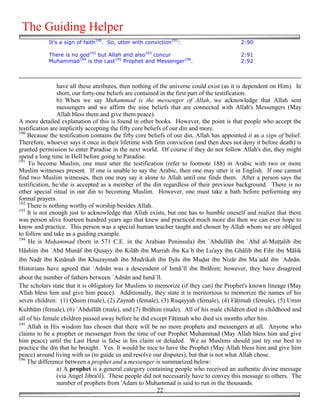 The Guiding Helper
            It's a sign of faith190. So, utter with conviction191:                         2:90

            There is no god192 but Allah and also193 concur                                2:91
            Muhammad194 is the Last195 Prophet and Messenger196.                           2:92



                 have all these attributes, then nothing of the universe could exist (as it is dependent on Him). In
                 short, our forty-one beliefs are contained in the first part of the testification.
                 b) When we say Muhammad is the messenger of Allah, we acknowledge that Allah sent
                 messengers and we affirm the nine beliefs that are connected with Allah's Messengers (May
                 Allah bless them and give them peace).
A more detailed explanation of this is found in other books. However, the point is that people who accept the
testification are implicitly accepting the fifty core beliefs of our din and more.
190
    Because the testification contains the fifty core beliefs of our din, Allah has appointed it as a sign of belief.
Therefore, whoever says it once in their lifetime with firm conviction (and then does not deny it before death) is
granted permission to enter Paradise in the next world. Of course if they do not follow Allah's din, they might
spend a long time in Hell before going to Paradise.
191
    To become Muslim, one must utter the testification (refer to footnote 188) in Arabic with two or more
Muslim witnesses present. If one is unable to say the Arabic, then one may utter it in English. If one cannot
find two Muslim witnesses, then one may say it alone to Allah until one finds them. After a person says the
testification, he/she is accepted as a member of the din regardless of their previous background. There is no
other special ritual in our din to becoming Muslim. However, one must take a bath before performing any
formal prayers.
192
    There is nothing worthy of worship besides Allah.
193
    It is not enough just to acknowledge that Allah exists, but one has to humble oneself and realize that there
was person alive fourteen hundred years ago that knew and practiced much more din then we can ever hope to
know and practice. This person was a special human teacher taught and chosen by Allah whom we are obliged
to follow and take as a guiding example.
194
    He is Mu!ammad (born in 571 C.E. in the Arabian Peninsula) ibn `Abdullāh ibn `Abd al-Mu''alib ibn
Hāshim ibn `Abd Munāf ibn Qu#ayy ibn Kilāb ibn Murrah ibn Ka`b ibn Lu'ayy ibn Ghālib ibn Fihr ibn Mālik
ibn Na!r ibn Kinānah ibn Khuzaymah ibn Mudrikah ibn Ilyās ibn Mu!ar ibn Nizār ibn Ma`add ibn `Adnān.
Historians have agreed that `Adnān was a descendent of Ismā`īl ibn Ibrāhim; however, they have disagreed
about the number of fathers between `Adnān and Ismā`īl.
The scholars state that it is obligatory for Muslims to memorize (if they can) the Prophet's known lineage (May
Allah bless him and give him peace). Additionally, they state it is meritorious to memorize the names of his
seven children: (1) Qāsim (male), (2) Zaynab (female), (3) Ruqayyah (female), (4) Fā'imah (female), (5) Umm
Kulthūm (female), (6) `Abdullāh (male), and (7) Ibrāhim (male). All of his male children died in childhood and
all of his female children passed away before he did except Fā'imah who died six months after him.
195
    Allah in His wisdom has chosen that there will be no more prophets and messengers at all. Anyone who
claims to be a prophet or messenger from the time of our Prophet Muhammad (May Allah bless him and give
him peace) until the Last Hour is false in his claim or deluded. We as Muslims should just try our best to
practice the din that he brought. Yes. It would be nice to have the Prophet (May Allah bless him and give him
peace) around living with us (to guide us and resolve our disputes), but that is not what Allah chose.
196
    The difference between a prophet and a messenger is summarized below:
                 a) A prophet is a general category containing people who received an authentic divine message
                 (via Angel Jibra'il). These people did not necessarily have to convey this message to others. The
                 number of prophets from 'Adam to Muhammad is said to run in the thousands.
                                                           22
 