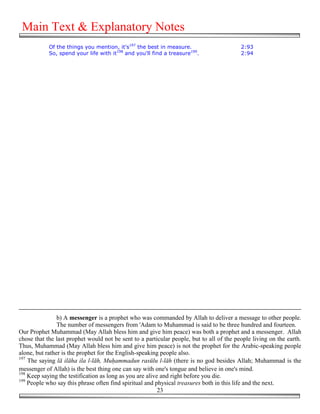 Main Text & Explanatory Notes
            Of the things you mention, it's197 the best in measure.                       2:93
            So, spend your life with it198 and you'll find a treasure199.                 2:94




                b) A messenger is a prophet who was commanded by Allah to deliver a message to other people.
                The number of messengers from 'Adam to Muhammad is said to be three hundred and fourteen.
Our Prophet Muhammad (May Allah bless him and give him peace) was both a prophet and a messenger. Allah
chose that the last prophet would not be sent to a particular people, but to all of the people living on the earth.
Thus, Muhammad (May Allah bless him and give him peace) is not the prophet for the Arabic-speaking people
alone, but rather is the prophet for the English-speaking people also.
197
    The saying lā ilāha ila l-lāh, Mu!ammadun rasūlu l-lāh (there is no god besides Allah; Muhammad is the
messenger of Allah) is the best thing one can say with one's tongue and believe in one's mind.
198
    Keep saying the testification as long as you are alive and right before you die.
199
    People who say this phrase often find spiritual and physical treasures both in this life and the next.
                                                          23
 