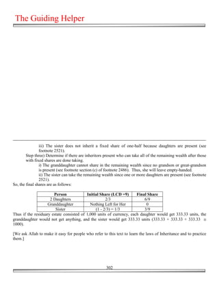 The Guiding Helper




                iii) The sister does not inherit a fixed share of one-half because daughters are present (see
                footnote 2521).
        Step three) Determine if there are inheritors present who can take all of the remaining wealth after those
        with fixed shares are done taking.
                i) The granddaughter cannot share in the remaining wealth since no grandson or great-grandson
                is present (see footnote section (c) of footnote 2486). Thus, she will leave empty-handed.
                ii) The sister can take the remaining wealth since one or more daughters are present (see footnote
                2521).
So, the final shares are as follows:

                       Person             Initial Share (LCD =9)      Final Share
                     2 Daughters                     2/3                  6/9
                    Granddaughter           Nothing Left for Her           0
                        Sister                 (1 - 2/3) = 1/3            3/9
Thus if the residuary estate consisted of 1,000 units of currency, each daughter would get 333.33 units, the
granddaughter would not get anything, and the sister would get 333.33 units (333.33 + 333.33 + 333.33 ≅
1000).

[We ask Allah to make it easy for people who refer to this text to learn the laws of Inheritance and to practice
them.]




                                                       302
 