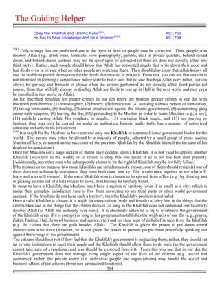 The Guiding Helper
            Obey the Khalifah and Islamic Ruler2542.                                        41:1703
            He has to have knowledge and be a believer2543.                                 41:1704


2541
     Only wrongs that are performed out in the open in front of people may be corrected. Thus, people who
disobey Allah (e.g., drink wine, fornicate, view pornography, gamble, etc.) in private quarters, behind closed
doors, and behind drawn curtains may not be spied upon or corrected (if their act does not directly affect any
third party). Rather, such people should know that Allah has appointed angels that write down their good and
bad deeds even in private when no other people are watching them. They should also know that Allah knows all
and He is able to punish them (even for the deeds that they do in private). From this, you can see that our din is
not interested in forming a surveillance police state to make sure that no one disobeys Allah ever; rather, our din
allows for privacy and freedom of choice when the actions performed do not directly affect third parties (of
course, those that willfully choose to disobey Allah are likely to end up in Hell in the next world and may even
be punished in this world by Allah).
As for inscribed penalties for greater crimes in our din (there are thirteen greater crimes in our din with
inscribed punishments: (1) manslaughter, (2) battery, (3) fornication, (4) accusing a chaste person of fornication,
(5) taking intoxicants, (6) stealing, (7) armed insurrection against the Islamic government, (8) committing gang
crime with weapons, (9) leaving the din, (10) pretending to be Muslim in order to harm Muslims (e.g., a spy),
(11) publicly cursing Allah, His prophets, or angels, (12) practicing black magic, and (13) not praying or
fasting), they may only be carried out under an authorized Islamic leader (who has a counsel of authorized
scholars) and only in his jurisdiction.
2542
     It is wajib for the Muslims to have one and only one Khalifah or supreme Islamic government leader for the
world. This person may either be elected by a majority of people, selected by a small group of pious leading
Muslim officers, or named as the successor of the previous Khalifah by the Khalifah himself (in the case of his
death or incapacitation).
Once the Muslims (or a large section of them) have decided upon a Khalifah, it is not valid to appoint another
Khalifah (anywhere in the world) or to refuse to obey this one (even if he is not the best man present).
[Additionally, any other man who subsequently claims to be the rightful Khalifah may be lawfully killed.]
If by mistake or on purpose two more Khalifahs are simultaneously chosen, one of them should resign (if one of
them does not voluntarily step down, they must both draw lots or flip a coin once together to see who will
leave and who will remain). If the extra Khalifah who is chosen to be ejected from office (e.g., by drawing lots
or picking a name out of a hat) refuses to leave, then he may be lawfully killed.
In order to have a Khalifah, the Muslims must have a section of territory (even if as small as a city) which is
under their complete jurisdiction (and is free from answering to any third party or other world government
agency). If the Muslims do not have such a territory, then the Khalifah's position is not valid.
Once a valid Khalifah is chosen, it is wajib for every citizen (male and female) to obey him in the things that the
citizen likes and in the things that the citizen dislikes (as long as the Khalifah does not command one to clearly
disobey Allah (as Allah has authority over him)). It is absolutely unlawful to try to overthrow the government
of the Khalifah (even if it is corrupt) as long as his government establishes the wajib acts of our din (e.g., prayer,
Zakat, Fasting, Hajj, laws of business and justice, etc.) and no clear sign of disbelief is seen from the Khalifah
(e.g., he claims that there are gods besides Allah). The Khalifah is given the power to put down armed
insurrections with force (however, he is not given the power to prevent people from peacefully speaking out
against the wrongs of his government).
The citizens should not riot if they feel that the Khalifah's government is neglecting them; rather, they should set
up private institutions to meet their needs and the Khalifah should allow them to do such (as the government
cannot take care of everything (and less should be expected from it)). From this you see that in our din the
Khalifah's government does not manage every single aspect of the lives of the citizens (e.g., social and
economic); rather, the private sector (i.e. individual people and organizations) may handle the social and
business affairs of the citizens (from non-centralized locations).
                                                          304
 