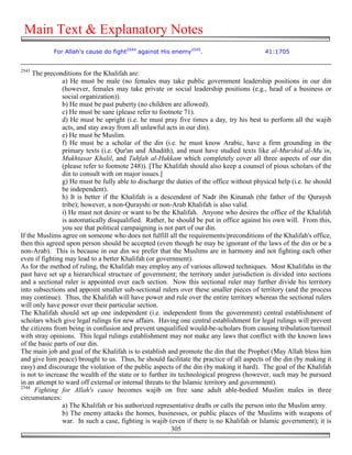 Main Text & Explanatory Notes
            For Allah's cause do fight2544 against His enemy2545.                          41:1705


2543
     The preconditions for the Khalifah are:
                a) He must be male (no females may take public government leadership positions in our din
                (however, females may take private or social leadership positions (e.g., head of a business or
                social organization)).
                b) He must be past puberty (no children are allowed).
                c) He must be sane (please refer to footnote 71).
                d) He must be upright (i.e. he must pray five times a day, try his best to perform all the wajib
                acts, and stay away from all unlawful acts in our din).
                e) He must be Muslim.
                f) He must be a scholar of the din (i.e. he must know Arabic, have a firm grounding in the
                primary texts (i.e. Qur'an and Ahadith), and must have studied texts like al-Murshid al-Mu`in,
                Mukhtasar Khalil, and Tuhfah al-Hukkam which completely cover all three aspects of our din
                (please refer to footnote 248)). [The Khalifah should also keep a counsel of pious scholars of the
                din to consult with on major issues.]
                g) He must be fully able to discharge the duties of the office without physical help (i.e. he should
                be independent).
                h) It is better if the Khalifah is a descendent of Nadr ibn Kinanah (the father of the Quraysh
                tribe); however, a non-Qurayshi or non-Arab Khalifah is also valid.
                i) He must not desire or want to be the Khalifah. Anyone who desires the office of the Khalifah
                is automatically disqualified. Rather, he should be put in office against his own will. From this,
                you see that political campaigning is not part of our din.
If the Muslims agree on someone who does not fulfill all the requirements/preconditions of the Khalifah's office,
then this agreed upon person should be accepted (even though he may be ignorant of the laws of the din or be a
non-Arab). This is because in our din we prefer that the Muslims are in harmony and not fighting each other
even if fighting may lead to a better Khalifah (or government).
As for the method of ruling, the Khalifah may employ any of various allowed techniques. Most Khalifahs in the
past have set up a hierarchical structure of government; the territory under jurisdiction is divided into sections
and a sectional ruler is appointed over each section. Now this sectional ruler may further divide his territory
into subsections and appoint smaller sub-sectional rulers over these smaller pieces of territory (and the process
may continue). Thus, the Khalifah will have power and rule over the entire territory whereas the sectional rulers
will only have power over their particular section.
The Khalifah should set up one independent (i.e. independent from the government) central establishment of
scholars which give legal rulings for new affairs. Having one central establishment for legal rulings will prevent
the citizens from being in confusion and prevent unqualified would-be-scholars from causing tribulation/turmoil
with stray opinions. This legal rulings establishment may not make any laws that conflict with the known laws
of the basic parts of our din.
The main job and goal of the Khalifah is to establish and promote the din that the Prophet (May Allah bless him
and give him peace) brought to us. Thus, he should facilitate the practice of all aspects of the din (by making it
easy) and discourage the violation of the public aspects of the din (by making it hard). The goal of the Khalifah
is not to increase the wealth of the state or to further its technological progress (however, such may be pursued
in an attempt to ward off external or internal threats to the Islamic territory and government).
2544
      Fighting for Allah's cause becomes wajib on free sane adult able-bodied Muslim males in three
circumstances:
                a) The Khalifah or his authorized representative drafts or calls the person into the Muslim army.
                b) The enemy attacks the homes, businesses, or public places of the Muslims with weapons of
                war. In such a case, fighting is wajib (even if there is no Khalifah or Islamic government); it is
                                                          305
 