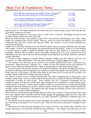 Main Text & Explanatory Notes
            Don't fight for wrong causes like wealth, money, and greed2548.                41:1707
            Know that all human beings are from the same seed2549.                         41:1708

            To your ethnic background, try not to be attached2550.                         41:1709
            It's as important as whether earlobes are attached2551.                        41:1710

            Learn about the Noble and Blessed Prophet's life2552.                          41:1711
            Try to copy him and follow his way of life2553.                                41:1712


that he may flee to. The soldier should also know that in the case of serious injury or death, Allah will take care
of his family somehow or the other.
2548
     It is unlawful to fight for wrong causes, such as wealth, money, and greed. All fighting may only be done
for Allah's pleasure and for the victory of the din.
Before the world will end, a huge quantity of gold will be discovered near the Euphrates river valley. Many
people will wrongfully fight over this wealth. However, nearly all of them will perish in this fighting while
wishing that they will survive and be able enjoy the wealth. The members of our din should completely stay
away from such fighting.
Another case in which the members of our din should not fight is when two groups of Muslims face each other
with weapons. In such a case, the Khalifah's government should quell the disorder. If there is no clear Khalifah
or his government is unable to handle the disorder, those who are able should try to resolve the conflict
peacefully. And those that are unable to resolve the conflict should remain as far away as possible from these
bad Muslims (who are ready to kill each other (for perhaps minor differences in scholarly opinions or reasons of
worldly leadership)).
2549
     All human beings (regardless of physical features, language, religion, etc.) alive today are from the same
two parents: (1) 'Adam and (2) Hawa'. Thus, the whole human race is related by blood to each other.
2550
     The member of our din must not be attached to (or consider significant) his ethnic background (e.g.,
African-ness, Anglo-Saxon-ness, Arab-ness, etc.). Rather, he must train himself and the next generation to
think in lines of obedience and disobedience to Allah as determining one's rank among human beings.
2551
     Just as the person with attached earlobes is not intrinsically superior to the person with detached earlobes, a
person from a particular ethnic background is not superior to a person from another ethnic background. In other
words, skin color, facial features, and other ethnic marks do not matter at all in our din and do not matter at all
to Allah. Whoever believes the contrary must retrain himself.
The solution to racism is not to celebrate/commemorate one's ethnic background but to forget about it and
consider it insignificant. The way to achieve this on the societal level is socialize all Muslims of different ethnic
backgrounds in exactly the same manner. These Muslims who live in integrated environments and are
socialized similarly will then not consider their ethnic background to be significant or worth forming groups
around (and this is the goal). Another means to destroy racism on a societal level is to promote and encourage
widespread interracial marriages (so much so until the members of the society no longer consider an interracial
marriage a matter of significance). The children from such widespread marriages will have more reason not to
align themselves in terms of ethnic background.
Racism has been conquered in the past in many Muslim societies (e.g., Northwest Africa and Spain where many
races came together) and is basically achieved through erasing and eradicating people's previous values and
modes of thought until race/ethnic-background is no longer considered a significant or important part of the
person's identity.
2552
     The member of our din should read or listen to biography stories about the Prophet Muhammad (May Allah
bless him and give him peace) to learn about his life. There are many lessons and practical examples in such
stories.
2553
     The member of our din may read collections of the sayings and actions of the Prophet (May Allah bless him
and give him peace), such as Riyādh al-#āli!īn by Imam al-Nawawi. The member of our din may try to copy
                                                        307
 