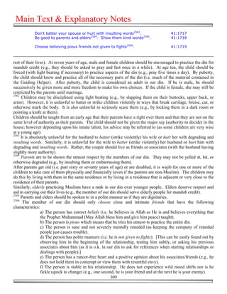 Main Text & Explanatory Notes
            Don't batter your spouse or hurt with insulting words2563.                     41:1717
            Be good to parents and elders2564. Show them kind words2565.                   41:1718

            Choose believing pious friends not given to fights2566.                        41:1719



rest of their lives). At seven years of age, male and female children should be encouraged to practice the din for
mandub credit (e.g., they should be asked to pray and fast once in a while). At age ten, the child should be
forced (with light beating if necessary) to practice aspects of the din (e.g., pray five times a day). By puberty,
the child should know and practice all of the necessary parts of the din (i.e. much of the material contained in
the Guiding Helper). After puberty, the child is considered an adult in our din. If he is male, he should
successively be given more and more freedom to make his own choices. If the child is female, she may still be
restricted by the parents until marriage.
2562
     Children may be disciplined using light beating (e.g., by slapping them on their buttocks, upper back, or
arms). However, it is unlawful to batter or strike children violently in ways that break cartilage, bruise, cut, or
otherwise mark the body. It is also unlawful to seriously scare them (e.g., by locking them in a dark room or
pointing a knife at them).
Children should be taught from an early age that their parents have a right over them and that they are not on the
same level of authority as their parents. The child should not be given the major say (authority to decide) in the
house; however depending upon his innate talent, his advice may be referred to (as some children are very wise
at a young age).
2563
     It is absolutely unlawful for the husband to batter (strike violently) his wife or hurt her with degrading and
insulting words. Similarly, it is unlawful for the wife to batter (strike violently) her husband or hurt him with
degrading and insulting words. Rather, the couple should live as friends or associates (with the husband having
slightly more authority).
2564
     Parents are to be shown the utmost respect by the members of our din. They may not be yelled at, hit, or
otherwise degraded (e.g., by insulting them or embarrassing them).
After parents get old (i.e. past sixty or seventy years of age) or are disabled, it is wajib for one or more of the
children to take care of them physically and financially (even if the parents are non-Muslim). The children may
do this by living with them in the same residence or by living in a residence that is adjacent or very close to the
residence of their parents.
Similarly, elderly practicing Muslims have a rank in our din over younger people. Elders deserve respect and
aid in carrying out their lives (e.g., the member of our din should serve elderly people for mandub credit).
2565
     Parents and elders should be spoken to in a polite manner as if they are dignitaries.
2566
      The member of our din should only choose close and intimate friends that have the following
characteristics:
                 a) The person has correct beliefs (i.e. he believes in Allah as He is and believes everything that
                 the Prophet Muhammad (May Allah bless him and give him peace) taught).
                 b) The person is pious which means that he tries his utmost to practice the entire din.
                 c) The person is sane and not severely mentally retarded (as keeping the company of retarded
                 people just causes trouble).
                 d) The person has polite manners (i.e. he is not given to fights). [This can be easily found out by
                 observing him in the beginning of the relationship, testing him subtly, or asking his previous
                 associates about him (as it is o.k. in our din to ask for references when starting relationships or
                 dealings with people).]
                 e) The person has a rancor-free heart and a positive opinion about his associates/friends (e.g., he
                 does not hold them in contempt or view them with resentful envy).
                 f) The person is stable in his relationship. He does not experience wild mood shifts nor is he
                 fickle (quick to change) (e.g., one second, he is your friend and at the next he is your enemy).
                                                          309
 