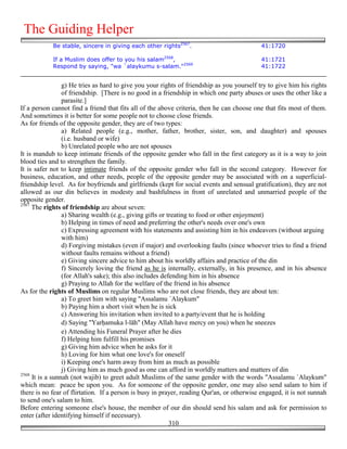The Guiding Helper
            Be stable, sincere in giving each other rights2567.                             41:1720

            If a Muslim does offer to you his salam2568,                                    41:1721
            Respond by saying, "wa `alaykumu s-salam."2569                                  41:1722


                 g) He tries as hard to give you your rights of friendship as you yourself try to give him his rights
                 of friendship. [There is no good in a friendship in which one party abuses or uses the other like a
                 parasite.]
If a person cannot find a friend that fits all of the above criteria, then he can choose one that fits most of them.
And sometimes it is better for some people not to choose close friends.
As for friends of the opposite gender, they are of two types:
                 a) Related people (e.g., mother, father, brother, sister, son, and daughter) and spouses
                 (i.e. husband or wife)
                 b) Unrelated people who are not spouses
It is mandub to keep intimate friends of the opposite gender who fall in the first category as it is a way to join
blood ties and to strengthen the family.
It is safer not to keep intimate friends of the opposite gender who fall in the second category. However for
business, education, and other needs, people of the opposite gender may be associated with on a superficial-
friendship level. As for boyfriends and girlfriends (kept for social events and sensual gratification), they are not
allowed as our din believes in modesty and bashfulness in front of unrelated and unmarried people of the
opposite gender.
2567
     The rights of friendship are about seven:
                 a) Sharing wealth (e.g., giving gifts or treating to food or other enjoyment)
                 b) Helping in times of need and preferring the other's needs over one's own
                 c) Expressing agreement with his statements and assisting him in his endeavors (without arguing
                 with him)
                 d) Forgiving mistakes (even if major) and overlooking faults (since whoever tries to find a friend
                 without faults remains without a friend)
                 e) Giving sincere advice to him about his worldly affairs and practice of the din
                 f) Sincerely loving the friend as he is internally, externally, in his presence, and in his absence
                 (for Allah's sake); this also includes defending him in his absence
                 g) Praying to Allah for the welfare of the friend in his absence
As for the rights of Muslims on regular Muslims who are not close friends, they are about ten:
                 a) To greet him with saying "Assalamu `Alaykum"
                 b) Paying him a short visit when he is sick
                 c) Answering his invitation when invited to a party/event that he is holding
                 d) Saying "Yar&amuka l-lāh" (May Allah have mercy on you) when he sneezes
                 e) Attending his Funeral Prayer after he dies
                 f) Helping him fulfill his promises
                 g) Giving him advice when he asks for it
                 h) Loving for him what one love's for oneself
                 i) Keeping one's harm away from him as much as possible
                 j) Giving him as much good as one can afford in worldly matters and matters of din
2568
     It is a sunnah (not wajib) to greet adult Muslims of the same gender with the words "Assalamu `Alaykum"
which mean: peace be upon you. As for someone of the opposite gender, one may also send salam to him if
there is no fear of flirtation. If a person is busy in prayer, reading Qur'an, or otherwise engaged, it is not sunnah
to send one's salam to him.
Before entering someone else's house, the member of our din should send his salam and ask for permission to
enter (after identifying himself if necessary).
                                                           310
 