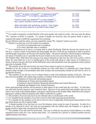 Main Text & Explanatory Notes
            Travel2570 to leave a wronging2571 or oppressive land2572.                     41:1723
            Travel to learn2573 or to fight an oppressive hand2574.                        41:1724

            Travel to meet your brethren2575 or pious people2576.                          41:1725
            But, women shouldn't travel without close people2577.                          41:1726

            When entrusted with something, guard it. Give it back                          41:1727
            When the owner asks for it and don't hold it back2578.                         41:1728


2569
     It is wajib to respond to an adult Muslim of the same gender who sends his salam. One may utter the phrase
"Wa `alaykum assalām" to respond. If a group of people are involved, only one person needs to greet or
respond with salam to fulfill the requirement for everybody.
If a non-Muslim sends his salam, one may respond by saying "Wa `alaykum" (and on you also).
2570
     People in our din may travel for at least two purposes:
                  a) To leave an undesirable state or condition
                  b) To seek a desirable state or condition
2571
     It is a meritorious act to leave a wronging land in which disobeying Allah has become the normal way of
life (e.g., a land in which wrong beliefs are being taught, the laws of the din are neglected or hard to practice,
and the people living there are devoid of all spiritual light). The person should be careful though in choosing a
new place of residence (as it is possible for his new location to be even worse than his previous one).
The Prophet (May Allah bless him and give him peace) informed us that near the end of the world it will be
better for some believers to live in isolated parts of the world with sheep or other means of livelihood as a
means of preserving one's din from all the difficulties (tests and tribulations) near the population centers (please
also refer to footnote 2554).
2572
     The member of our din may travel to run away from a tyrant or oppressive government.
Members of our din living in a non-Muslim territory at a time when there is a Khalifah and a large Muslim
territory (large enough to accommodate them both socially and economically) should try their best to move to
the Muslim territory.
2573
     The members of our din may travel to distant lands to study with traditional scholars of the din. The areas
that will most probably still contain large numbers of scholars of the din until the end of the world will be:
                  a) Damascus in Syria and surrounding regions
                  b) Hadramaut in Yemen and surrounding regions
                  c) Northwest Africa (Northern Mauritania and Southern and Central Morocco)
                  d) Makkah and Madinah in the Arabian Peninsula
Some good practicing scholars will be present in other places of the world until the Last Hour. To find them,
one need only become sincere in one's search for them. However if one cannot find such scholars, then one can
refer to texts such as the Guiding Helper, send peace and blessing on the Prophet (May Allah bless him and give
him peace), and beg Allah for guidance (and Allah is sufficient as a guide).
2574
     The members of our din may travel to aid a Muslim army in another part of the world.
2575
     It is mandub for the members of our din to travel to meet other good practicing Muslims.
2576
     It is mandub for the members of our din to travel to meet exceptionally blessed practicing members of our
din whose hearts are full of spiritual light.
2577
     A female member of our din may not travel far distances alone except in cases of necessity. In order for a
female to be allowed to travel, she must be accompanied with one related male, her husband, or a group of
people (small or large) who can protect her from harm.
2578
     The member of our din must be trustworthy. One way in which he can practice trustworthiness is to return
entrusted articles when the owner desires them back. It is unlawful for a person to withhold another person's
rightful property from them.
                                                           311
 