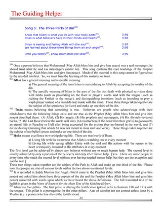 The Guiding Helper

            Song 3: The Three Parts of Din200

            Know that Islam is what you do with your body parts201.                         3:95
            Iman is what believers have in their minds and hearts202.                       3:96

            Ihsan is seeing and feeling Allah with the soul203.                             3:97
            We learned about these three things from an arch angel204.                      3:98

            Until you testify205, know Islam does not stick206.                             3:99


200
    Once a person believes that Muhammad (May Allah bless him and give him peace) was a real messenger, he
should trust what he said (as messengers cannot lie). This song contains the core teachings of the Prophet
Muhammad (May Allah bless him and give him peace). Much of the material in this song cannot be figured out
by the unaided intellect. So, we must base the learning of this material on trust.
201
    Islām has a general meaning and a specific meaning:
                a) The general meaning of the term Islam is surrendering to Allah by accepting the totality of the
                din.
                b) The specific meaning of Islam is the part of the din that deals with physical activities done
                with limbs (such as prostrating on the floor in prayer), words said with the tongue (such as
                reciting the Fatihah in the prayer), and distinguishing intentions (such as intending to pray a
                wajib prayer instead of a mandub one) made with the mind. These three things taken together are
                the subject of Jurisprudence (or Law) and make up one-third of the din.
202
     'Īmān means believing that something is true. Believers are people who acknowledge with their
minds/hearts that the following things exist and are true as the Prophet (May Allah bless him and give him
peace) described them: (1) Allah, (2) His angels, (3) His prophets and messengers, (4) His divinely-revealed
books, (5) the Last Hour (before the world will end), (6) resurrection of the dead from their graves to go towards
an eternal life in Paradise or Hell after being accounted for the actions they performed in the world, and (7)
divine destiny (meaning that which hit was not meant to miss and vice versa). These things taken together are
the subject of our belief system and make up one-third of the din.
203
    I#sān means excellence in worship during life. There are two levels of Ihsan:
                a) Living life with the awareness that Allah is watching one at every moment
                b) Living life while seeing Allah's Entity with the soul and His actions with the senses as the
                heart is tranquilly drowned in His attributes at every moment
The first level can be achieved by almost any believer without any or much human help. The second level is
usually achieved by only a portion of the believers and only after human help. [Yes. There are some people in
every time who reach the second level without ever having needed human help, but they are the exception and
not the rule.]
These two things taken together are the subject of the Path to Allah and make up one-third of the din. Please
note that people are also of various levels within the two above-mentioned levels.
204
    It is recorded in "a&i& Muslim that Angel Jibra'il came to the Prophet (May Allah bless him and give him
peace) and asked him about these three aspects of the din and the Prophet (May Allah bless him and give him
peace) answered with words upon which we have based the above definitions. The full translated text of the
hadith is given in the Notes of Sources for the Main Text of the Guiding Helper.
205
    Islam has five pillars. The first pillar is uttering the testification (please refer to footnote 188 and 191) with
the tongue. This pillar is a prerequisite for the other pillars. Acts of worship are not correct unless done by a
Muslim (i.e. a person who has uttered the testification).
                                                           24
 