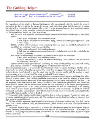 The Guiding Helper
            Be honest in your business transactions2579. Don't cheat2580,                 41:1729
            Don't deceive2581. Don't sell unlawful things like pig's meat2582.            41:1730




If a piece of property (or article) is damaged by the person who was entrusted with it (or lent it), the owner is
responsible for the price in our din except if a contract was signed that stated that the borrower or person
entrusted will be responsible (and unless willful neglect (e.g., the entrustee/borrower kept smashing it against
the wall until it broke) on the part of the entrustee/borrower can be proven).
[As for lost-and-found articles, the ruling is as follows:
        a) If the article is of significant value (something the owner would definitely be looking for), one should
        either:
                 i) Walk past it and ignore it (this is safer and easier)
                 ii) Pick it up and make announcements about it (e.g., verbally or in writing) for a period of a year
                 in public places
        b) If the article is of less-significant value (something the owner would not mind to have back but will
        most likely not lose sleep over it), one should either:
                 i) Walk past it and ignore it (this is safer and easier)
                 ii) Pick it up and make announcements about it (e.g., verbally or in writing) for a period of a few
                 days (e.g., two weeks)
        c) if the article is immediately perishable (e.g., food which will spoil), one may either:
                 i) Walk past it and ignore it (this is safer and easier)
                 ii) Give it away in charity or use it for personal benefit (e.g., eat it); in either case, the finder is
                 not responsible for the price.
        d) If the article is of insignificant value (something the owner would definitely not come back looking
        for), one may consider it to be litter/garbage and do whatever one wants with it.
If the owner appears in cases (a.ii) and (b.ii) within the announcement period, one should give it to him after he
describes the lost article without having seen it; if the owner does not appear, then one may give the article away
in charity (on the owner's behalf) or keep the article (and use it for personal benefit) with the intention to give it
to the owner (or give its price to him if the article is used up) if he ever appears.
As for lost and found children, it is a communal obligation for someone to pick them up and place them where
they will be taken care of. Such children should also be announced to the public for a period of a year in the
hope that the parent/guardian will return If the parent/guardian does not return, one may adopt the child. If no
one adopts the child, the Collective Bank (refer to footnote 2525) is financially responsible for him. Now if the
parent/guardian returns after the announcement period, the child still belongs to the original parent/guardian if
the child recognizes him/her. If the child does not recognize him/her, then the child belongs to the adopting
party; however if the original parent/guardian claims that the child was honestly lost (and not willfully
abandoned) and that no announcements reached him/her (even though he/she was earnestly searching), then the
case must be taken to a judge for him to decide.]
2579
     The general rule for earning wealth is that it should be done in an honest manner. There are ten major ways
of earning wealth in our din which are unlawful. The member of our din should try his best to stay away from
these unlawful means of income.
2580
     The first unlawful way to earn wealth is to deprive (cheat away) the other business party from their rightful
share. For example, unfair or faulty weighing equipment (which leads to overpricing of weighed goods) is
unlawful to use.
2581
     The second unlawful way to earn wealth is to deceive the other business party into believing that they will
receive something from the business transaction which they will not in actuality receive. For example, it is
unlawful to sell a gold-plated piece of copper jewelry while the buyer is led to believe that it is made of pure
gold or a gold alloy.
                                                            312
 
