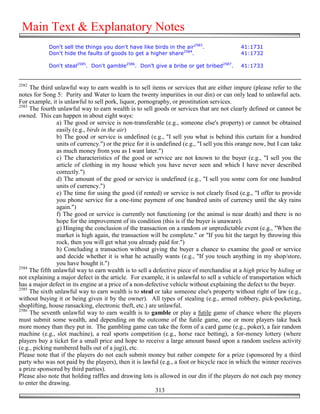 Main Text & Explanatory Notes
            Don't sell the things you don't have like birds in the air2583.                   41:1731
            Don't hide the faults of goods to get a higher share2584.                         41:1732

            Don't steal2585. Don't gamble2586. Don’t give a bribe or get bribed2587.          41:1733


2582
     The third unlawful way to earn wealth is to sell items or services that are either impure (please refer to the
notes for Song 5: Purity and Water to learn the twenty impurities in our din) or can only lead to unlawful acts.
For example, it is unlawful to sell pork, liquor, pornography, or prostitution services.
2583
     The fourth unlawful way to earn wealth is to sell goods or services that are not clearly defined or cannot be
owned. This can happen in about eight ways:
                a) The good or service is non-transferable (e.g., someone else's property) or cannot be obtained
                easily (e.g., birds in the air)
                b) The good or service is undefined (e.g., "I sell you what is behind this curtain for a hundred
                units of currency.") or the price for it is undefined (e.g., "I sell you this orange now, but I can take
                as much money from you as I want later.")
                c) The characteristics of the good or service are not known to the buyer (e.g., "I sell you the
                article of clothing in my house which you have never seen and which I have never described
                correctly.")
                d) The amount of the good or service is undefined (e.g., "I sell you some corn for one hundred
                units of currency.")
                e) The time for using the good (if rented) or service is not clearly fixed (e.g., "I offer to provide
                you phone service for a one-time payment of one hundred units of currency until the sky rains
                again.")
                f) The good or service is currently not functioning (or the animal is near death) and there is no
                hope for the improvement of its condition (this is if the buyer is unaware).
                g) Hinging the conclusion of the transaction on a random or unpredictable event (e.g., "When the
                market is high again, the transaction will be complete." or "If you hit the target by throwing this
                rock, then you will get what you already paid for.")
                h) Concluding a transaction without giving the buyer a chance to examine the good or service
                and decide whether it is what he actually wants (e.g., "If you touch anything in my shop/store,
                you have bought it.")
2584
     The fifth unlawful way to earn wealth is to sell a defective piece of merchandise at a high price by hiding or
not explaining a major defect in the article. For example, it is unlawful to sell a vehicle of transportation which
has a major defect in its engine at a price of a non-defective vehicle without explaining the defect to the buyer.
2585
     The sixth unlawful way to earn wealth is to steal or take someone else's property without right of law (e.g.,
without buying it or being given it by the owner). All types of stealing (e.g., armed robbery, pick-pocketing,
shoplifting, house ransacking, electronic theft, etc.) are unlawful.
2586
     The seventh unlawful way to earn wealth is to gamble or play a futile game of chance where the players
must submit some wealth, and depending on the outcome of the futile game, one or more players take back
more money than they put in. The gambling game can take the form of a card game (e.g., poker), a fair random
machine (e.g., slot machine), a real sports competition (e.g., horse race betting), a for-money lottery (where
players buy a ticket for a small price and hope to receive a large amount based upon a random useless activity
(e.g., picking numbered balls out of a jug)), etc.
Please note that if the players do not each submit money but rather compete for a prize (sponsored by a third
party who was not paid by the players), then it is lawful (e.g., a foot or bicycle race in which the winner receives
a prize sponsored by third parties).
Please also note that holding raffles and drawing lots is allowed in our din if the players do not each pay money
to enter the drawing.
                                                           313
 