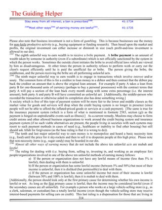 The Guiding Helper
            Stay away from all interest; a ban is prescribed2588.                            41:1734
            2589
                Most other ways2590 of earning money are lawful2591.                         41:1735



Please also note that business investment is not a form of gambling. This is because businesses use the money
for non-futile productive activity (e.g., buying equipment or funding research). Then based upon the market and
profits, the original investment can either increase or diminish in size (such profit-and-loss investment is
allowed in our din).
2587
     The eighth unlawful way to earn wealth is to receive a bribe payment. A bribe payment is an amount of
wealth taken by someone in authority (even if a subordinate) which is not officially sanctioned by the system in
which the person works. Sometimes the outside client initiates the bribe to avoid official laws which are viewed
by him as disadvantageous. At other times the person in authority refuses to perform work or carry out the
client's request efficiently until he is paid the unofficial fee or bribe. The person giving the bribe, the
middleman, and the person receiving the bribe are all performing unlawful acts.
2588
     The ninth major unlawful way to earn wealth is to engage in transactions which involve interest and/or
usury. The common form of this is for a creditor to loan money to a debtor and then contract that the debtor pay
back the creditor an amount that is above the original loan amount. For example if party A takes a loan from
party B for one-thousand units of currency (perhaps to buy a personal possession) with the contract terms that
party A will pay a section of the loan back every month along with some extra percentage (i.e. the interest
amount), both party A and party B will have committed an unlawful act. [Additionally, the middle-person who
recorded the transaction or otherwise aided its completion also has done something wrong.]
A society which is free of this type of payment system will be more fair to the lower and middle classes as the
market value for goods and services will drop when the credit buying system is no longer in presence (since
people will not be able to afford the inflated-priced goods or services at a cash payment). [The same is true for
the insurance payment system (which is a form of what is mentioned in footnote 2583, section (g)) as the
payment is hinged on unpredictable events such as illness).] As a current remedy, Muslims may choose to form
credit unions and other allowed business organizations to work around the credit buying system and insurance
payment system (if no such viable alternatives are present, the people living in societies with such systems may
resort to such payment methods in cases of need (e.g., healthcare or inability to find other housing) but still
should ask Allah for forgiveness (as the base ruling is that it is wrong to do)).
2589
     The tenth and last major unlawful way to earn money is to monopolize and hoard a basic necessity item
(e.g., food) until the price for it sky-rockets and then to sell it to desperate people at this high price. Please note
that non-necessity items (e.g., sugar candy) may be hoarded in our din.
2590
     Almost all other ways of earning money that do not include the above ten unlawful acts are mubah and
lawful.
2591
     The ruling for dealing with (i.e. buying from, selling to, investing in, and working as an employee for)
people/organizations involved in one of the above ten unlawful methods of earning money follows:
                a) If the person or organization does not have any lawful means of income (less than 5% is
                lawful), then dealing with them is unlawful.
                b) If the person or organization has some lawful income (between 5% and 50%) but most of their
                income is unlawful, then it is disliked (but permissible) to deal with them.
                c) If the person or organization has some unlawful income but most of their income is lawful
                (between 50% and 100% is lawful), then it is mubah to deal with them.
[Additionally, the person should look only at the first primary cause for determining whether his own income is
lawful or not. As long as the first primary cause is lawful, then the income may be considered lawful (even if
the secondary causes are all unlawful). For example a person who works at a large vehicle-selling store (e.g., as
a clerk, salesman, or custodian) has a totally lawful income (even though the vehicle-selling store may receive
interest-based payments for selling cars on credit). This last ruling is a dispensation for those that are living in
                                                          314
 
