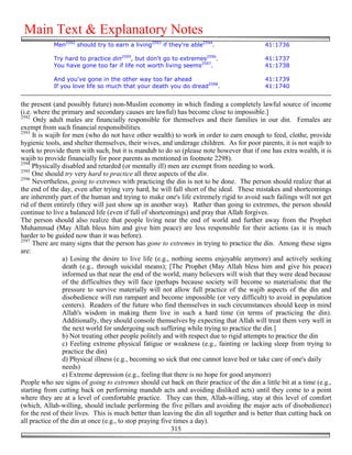 Main Text & Explanatory Notes
            Men2592 should try to earn a living2593 if they're able2594.                   41:1736

            Try hard to practice din2595, but don't go to extremes2596.                    41:1737
            You have gone too far if life not worth living seems2597.                      41:1738

            And you've gone in the other way too far ahead                                 41:1739
            If you love life so much that your death you do dread2598.                     41:1740


the present (and possibly future) non-Muslim economy in which finding a completely lawful source of income
(i.e. where the primary and secondary causes are lawful) has become close to impossible.]
2592
      Only adult males are financially responsible for themselves and their families in our din. Females are
exempt from such financial responsibilities.
2593
     It is wajib for men (who do not have other wealth) to work in order to earn enough to feed, clothe, provide
hygienic tools, and shelter themselves, their wives, and underage children. As for poor parents, it is not wajib to
work to provide them with such, but it is mandub to do so (please note however that if one has extra wealth, it is
wajib to provide financially for poor parents as mentioned in footnote 2298).
2594
     Physically disabled and retarded (or mentally ill) men are exempt from needing to work.
2595
     One should try very hard to practice all three aspects of the din.
2596
     Nevertheless, going to extremes with practicing the din is not to be done. The person should realize that at
the end of the day, even after trying very hard, he will fall short of the ideal. These mistakes and shortcomings
are inherently part of the human and trying to make one's life extremely rigid to avoid such failings will not get
rid of them entirely (they will just show up in another way). Rather than going to extremes, the person should
continue to live a balanced life (even if full of shortcomings) and pray that Allah forgives.
The person should also realize that people living near the end of world and further away from the Prophet
Muhammad (May Allah bless him and give him peace) are less responsible for their actions (as it is much
harder to be guided now than it was before).
2597
     There are many signs that the person has gone to extremes in trying to practice the din. Among these signs
are:
                 a) Losing the desire to live life (e.g., nothing seems enjoyable anymore) and actively seeking
                 death (e.g., through suicidal means); [The Prophet (May Allah bless him and give his peace)
                 informed us that near the end of the world, many believers will wish that they were dead because
                 of the difficulties they will face (perhaps because society will become so materialistic that the
                 pressure to survive materially will not allow full practice of the wajib aspects of the din and
                 disobedience will run rampant and become impossible (or very difficult) to avoid in population
                 centers). Readers of the future who find themselves in such circumstances should keep in mind
                 Allah's wisdom in making them live in such a hard time (in terms of practicing the din).
                 Additionally, they should console themselves by expecting that Allah will treat them very well in
                 the next world for undergoing such suffering while trying to practice the din.]
                 b) Not treating other people politely and with respect due to rigid attempts to practice the din
                 c) Feeling extreme physical fatigue or weakness (e.g., fainting or lacking sleep from trying to
                 practice the din)
                 d) Physical illness (e.g., becoming so sick that one cannot leave bed or take care of one's daily
                 needs)
                 e) Extreme depression (e.g., feeling that there is no hope for good anymore)
People who see signs of going to extremes should cut back on their practice of the din a little bit at a time (e.g.,
starting from cutting back on performing mandub acts and avoiding disliked acts) until they come to a point
where they are at a level of comfortable practice. They can then, Allah-willing, stay at this level of comfort
(which, Allah-willing, should include performing the five pillars and avoiding the major acts of disobedience)
for the rest of their lives. This is much better than leaving the din all together and is better than cutting back on
all practice of the din at once (e.g., to stop praying five times a day).
                                                           315
 