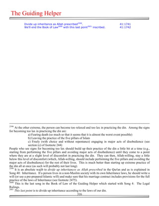 The Guiding Helper
            Divide up inheritance as Allah prescribed2599.                                41:1741
            We'll end the Book of Law2600 with this last point2601 inscribed.             41:1742




2598
     At the other extreme, the person can become too relaxed and too lax in practicing the din. Among the signs
for becoming too lax in practicing the din are:
                 a) Fearing death (so much so that it seems that it is almost the worst event possible)
                 b) Leaving the practice of the five pillars of Islam
                 c) Freely (with choice and without repentance) engaging in major acts of disobedience (see
                 section (c) of footnote 244)
People who see signs for becoming too lax should build up their practice of the din a little bit at a time (e.g.,
starting from performing the five pillars and avoiding major acts of disobedience) until they come to a point
where they are at a slight level of discomfort in practicing the din. They can then, Allah-willing, stay a little
below this level of discomfort (which, Allah-willing, should include performing the five pillars and avoiding the
major acts of disobedience) for the rest of their lives. This is much better than starting up extreme practice of
the din all at once (as such will probably not last long).
2599
     It is an absolute wajib to divide up inheritances as Allah prescribed in the Qur'an and as is explained in
Song 40: Inheritance. If a person lives in a non-Muslim society with its own Inheritance laws, he should write a
will (or use a pre-prepared Islamic will) and make sure that his marriage contract includes provisions for the full
practice of the laws of Inheritance (see footnote 2475).
2600
     This is the last song in the Book of Law of the Guiding Helper which started with Song 4: The Legal
Rulings.
2601
     This last point is to divide up inheritance according to the laws of our din.
                                                           316
 