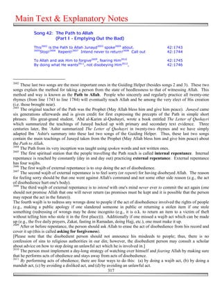 Main Text & Explanatory Notes
            Song 42: The Path to Allah
                     (Part I - Emptying Out the Bad)

            This2602 is the Path to Allah Junayd2603 spoke2604 about.                     42:1743
            2605
                Stop!2606 Repent!2607 Intend never to return!2608 Call out                42:1744

            To Allah and ask Him to forgive2609, fearing Him2610                          42:1745
            By doing what He wants2611, not disobeying Him2612,                           42:1746




2602
     These last two songs are the most important ones in the Guiding Helper (besides songs 2 and 3). These two
songs explain the method for taking a person from the state of heedlessness to that of witnessing Allah. This
method and way is known as the Path to Allah. People who sincerely and regularly practice all twenty-one
rhymes (from line 1743 to line 1784) will eventually reach Allah and be among the very elect of His creation
(i.e. those brought near).
2603
     The original teacher of the Path was the Prophet (May Allah bless him and give him peace). Junayd came
six generations afterwards and is given credit for first expressing the precepts of the Path in simple short
phrases. His great-grand student, `Abd al-Karim al-Qushayri, wrote a book entitled The Letter of Qushayri
which summarized the teachings of Junayd backed up with primary and secondary text evidence. Three
centuries later, Ibn `Ashir summarized The Letter of Qushayri in twenty-two rhymes and we have simply
adapted Ibn `Ashir's summary into these last two songs of the Guiding Helper. Thus, these last two songs
contain the main teachings of Junayd taken from the Prophet (May Allah bless him and give him peace) about
the Path to Allah.
2604
     The Path from its very inception was taught using spoken words and not written ones.
2605
      The first spiritual station that the people travelling the Path reach is called internal repentance. Internal
repentance is reached by constantly (day in and day out) practicing external repentance. External repentance
has four wajibs.
2606
     The first wajib of external repentance is to stop doing the act of disobedience.
2607
     The second wajib of external repentance is to feel sorry (or repent) for having disobeyed Allah. The reason
for feeling sorry should be that one went against Allah's command and not some other side reason (e.g., the act
of disobedience hurt one's body).
2608
     The third wajib of external repentance is to intend with one's mind never ever to commit the act again (one
should not promise Allah that one will never return (as promises must be kept and it is possible that the person
may repeat the act in the future)).
The fourth wajib is to redress any wrongs done to people if the act of disobedience involved the rights of people
(e.g., making a public apology if one slandered someone in public or returning a stolen item if one stole
something (redressing of wrongs may be done incognito (e.g., it is o.k. to return an item to a victim of theft
without telling him who stole it in the first place))). Additionally if one missed a wajib act which can be made
up (e.g., the five daily prayers, Zakat, fasting in Ramadan, doing Hajj, etc.), one must make it up.
2609
     After or before repentance, the person should ask Allah to erase the act of disobedience from his record and
cover it up (this is called asking for forgiveness).
[Please note that the disobedient person should not announce his misdeeds to people; thus, there is no
confession of sins to religious authorities in our din; however, the disobedient person may consult a scholar
about advice on how to stop doing an unlawful act which he is involved in.]
2610
     The person must implement a day-long strategy of watching over himself and fearing Allah by making sure
that he performs acts of obedience and stays away from acts of disobedience.
2611
      By performing acts of obedience; there are four ways to do this: (a) by doing a wajib act, (b) by doing a
mandub act, (c) by avoiding a disliked act, and (d) by avoiding an unlawful act.
                                                           317
 