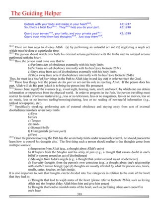 The Guiding Helper
            Outside with your body and inside in your heart2613.                            42:1747
            So, that's a total four2614. They2615 help you do your part.                    42:1748

            Guard your senses2616, your belly, and your private part2617.                   42:1749
            Guard your mind from bad thoughts2618. Just stop them2619.


2612
      There are two ways to disobey Allah: (a) by performing an unlawful act and (b) neglecting a wajib act
which must be done at a particular time.
2613
     The person should watch over both his external actions performed with the limbs and his internal actions
performed with the heart.
2614
     Thus, the person must make sure that he:
                 a) Performs acts of obedience externally with his body limbs
                 b) Performs acts of obedience internally with his heart (see footnote 2674)
                 c) Stays away from acts of disobedience externally with his body limbs
                 d) Stays away from acts of disobedience internally with his heart (see footnote 2646)
Thus, he must do a total of four things in the Path to Allah (day in and day out) in order to reach the Goal.
2615
     These four things help the person do his part or act out his role in reaching Allah. If the person does his
part, Allah will do His part (which is to bring the person into His presence).
2616
     Senses, here, signify the avenues (e.g., visual sight, hearing, taste, smell, and touch) by which one can obtain
information or experience from the physical world. In order to progress in the Path, the person travelling must
restrict his intake of sensual material (e.g., less or no television, less or no magazines, less or no movies, less or
no music, less or no internet surfing/browsing/chatting, less or no reading of non-useful information (e.g.,
tabloid newspapers), etc.).
2617
      Specifically speaking, performing acts of external obedience and staying away from acts of external
disobedience involves seven body limbs:
                 a) Eyes
                 b) Ears
                 c) Tongue
                 d) Hands
                 e) Stomach/belly
                 f) Front genitals (private part)
                 g) Feet
2618
     Once the person travelling the Path has the seven body limbs under reasonable control, he should proceed to
learn how to control his thoughts also. The first thing such a person should realize is that thoughts come from
multiple sources:
                 a) Inspiration from Allah (e.g., a thought about Allah's unity)
                 b) Whispers from the Shaytan and his army of jinn (e.g., a thought that causes doubt in one's
                 belief or centers around an act of disobedience)
                 c) Messages from hidden angels (e.g., a thought that centers around an act of obedience)
                 d) Everyday thoughts from the person's own conscious (e.g., a thought about one's relationship
                 with another human being); type (d) thoughts are usually affected by what the person sees, hears,
                 smells, tastes, touches, or feels inside.
It is also important to note that thoughts can be divided into five categories in relation to the state of the heart
that they lead to:
                 a) Thoughts that lead to wajib states of the heart (please refer to footnote 2674), such as loving
                 Allah and the Prophet (May Allah bless him and give him peace)
                 b) Thoughts that lead to mandub states of the heart, such as preferring others over oneself in
                 one's heart
                                                           318
 