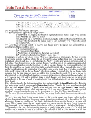 Main Text & Explanatory Notes
                                                                 Learn this art2620.         42:1750
            2621
               Lower your gaze. Don't ogle2622. Just don't look that way.                    42:1751
            As for that porno2623, burn it or throw it away.                                 42:1752


                c) Thoughts that lead to mubah states of the heart, such as happiness or depression
                d) Thoughts that lead to makruh states of the heart, such as miserliness of heart
                e) Thoughts that lead to haram states of the heart (please refer to footnote 2646), such as
                arrogance
Bad thoughts above are only type (e) thoughts.
2619
     There are two basic approaches to thought control:
                a) Suppression (i.e. stopping the thought all together); this is the method taught by the teachers
                of the Path and is the harder one to learn.
                b) Redirection (i.e. to start thinking about something else (as the mind can concentrate on only
                one major subject at a time)); this method is easy to learn and employ even by those who are not
                travelling the Path.
2620
     Learn the art of thought control. In order to learn thought control, the person must understand that a
complete thought consists of four parts:
                a) A visualization of a subject
                b) A visualization of a predicate
                c) An affirmation of a link between the subject and predicate
                d) A conviction/confirmation that the above link is true.
For example: So-and-so is a worthless-person. I believe it. Here, so-and-so is the subject. Worthless-person is
the predicate. Is is the word that affirms the link between the subject and predicate (this word may also be
implied and not mentioned (e.g., in a verbal sentence)). I believe it is the conviction or confirmation that the
link is true. These four parts make up the complete thought. These four parts do not happen simultaneously but
happen sequentially in time one after the other. In order to suppress thoughts, the person must learn how to
break this natural four-part process when it first starts (i.e. when the subject is first visualized in the mind). This
can be learned by constant day-long practice for about half-a-year or more (this is done by invoking a blank state
in the mind which crowds out the bad thought's subject and predicate every single time the bad thought starts
occurring from the time the person wakes up until the time he goes back to sleep). Or it can be learned by
placing oneself in extremely difficult situations (e.g., supervised continuous solitary remembrance of Allah) for
a few days (as such will lead to a state of shock in which thoughts stop; then, the person can attempt to
constantly stay in this state of shock by repeating his previous difficult activity at fixed time intervals but in
lesser doses).
[As a side note, thoughts that distinguish one thing from another are called distinguishing thoughts. Thoughts
that center around physical things are called imaginative thoughts. Thoughts that center around non-physical
ideas are called abstract thought. Thoughts about past experiences are called memory-related thoughts.
Sequentially arranged thoughts are called contemplation. All of these types of thoughts can be suppressed and
completely stopped. Likewise, the mind can also be redirected away from all of these types of thoughts.]
2621
     The rest of this song explains the first part of the Path in more detail which is known as emptying out the
bad.
2622
      Lower your gaze from viewing sensual images (of the opposite gender, cars, houses, yachts, jewelry,
clothes, shoes, athletic equipment, food, other material possessions, etc.) in real life or depicted in a life-like
photograph. The person travelling the Path should refrain from looking at anything that the lower (baser) self
wants. This is because images that are viewed with the eyes make a stamp on the heart. And as long as the
heart is stamped with the images of created things, the soul will not be able to perceive the light of the Divine.
2623
     In our din, we have laws for looking at the nakedness of people (please refer to Song 37). The rule is that
anything that is unlawful to look at in real-life is also unlawful to look at when depicted in a life-like
                                                          319
 