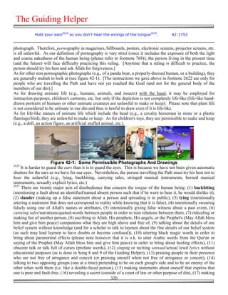 The Guiding Helper
            Hold your ears2624 so you don't hear the wrongs of the tongue2625.              42:1753


photograph. Therefore, pornography in magazines, billboards, posters, electronic screens, projector screens, etc.
is all unlawful. As our definition of pornography is very strict (since it includes the exposure of both the light
and coarse nakedness of the human being (please refer to footnote 768)), the person living in the present time
(and the future) will face difficulty practicing this ruling. [Anytime that a ruling is difficult to practice, the
person should try his best and ask Allah for forgiveness.]
As for other non-pornographic photographs (e.g., of a panda bear, a properly-dressed human, or a building), they
are generally mubah to look at (see figure 42-1). [The instructions we gave above in footnote 2622 are only for
people who are travelling the Path and have not yet reached the Goal (and not for the general body of the
members of our din).]
As for drawing animate life (e.g., humans, animals, and insects) with the hand, it may be employed for
instruction purposes, children's cartoons, etc. but only if the depiction is not completely life-like (life-like hand-
drawn portraits of humans or other animate creatures are unlawful to make or keep). Please note that plant life
is not considered to be animate in our din and thus is lawful to draw even if it is life-like.
As for life-like statues of animate life which include the head (e.g., a cavalry horseman in stone or a plastic
flamingo/bird), they are unlawful to make or keep. As for children's toys, they are permissible to make and keep
(e.g., a doll, an action figure, an artificial stuffed animal, etc.).




                       Figure 42-1: Some Permissible Photographs And Drawings
2624
     It is harder to guard the ears than it is to guard the eyes. This is because we have not been given automatic
shutters for the ears as we have for our eyes. Nevertheless, the person travelling the Path must try his best not to
hear the unlawful (e.g., lying, backbiting, carrying tales, stringed musical instruments, horned musical
instruments, sexually explicit lyrics, etc.)
2625
     There are twenty major acts of disobedience that concern the tongue of the human being: (1) backbiting
(mentioning a fault about an identified/named absent person such that if he were to hear it, he would dislike it),
(2) slander (making up a false statement about a person and spreading it in public), (3) lying (intentionally
uttering a statement that does not correspond to reality while knowing that it is false), (4) intentionally swearing
falsely using one of Allah's names or attributes, (5) intentionally giving false witness about a past event, (6)
carrying tales/narrations/quoted-words between people in order to ruin relations between them, (7) ridiculing or
making fun of another person, (8) ascribing to Allah, His prophets, His angels, or the Prophet's (May Allah bless
him and give him peace) companions what they are high above and free of, (9) talking about the details of our
belief system without knowledge (and for a scholar to talk to laymen about the fine details of our belief system
(as such may lead laymen to have doubts or become confused)), (10) uttering black magic words in order to
bring about paranormal effects (please note however that it is o.k. to utter Arabic words from the Qur'an or
saying of the Prophet (May Allah bless him and give him peace) in order to bring about healing effects), (11)
obscene talk or talk full of curses (profane words), (12) singing or reciting sensual/sexual lewd lyrics without
educational purposes (as is done in Song 8 and 9 of the Guiding Helper), (13) praising people in their presence
who are not free of arrogance and conceit (or praising oneself when not free of arrogance or conceit), (14)
talking to two opposing groups (one at a time) pretending to be on each group's side and to be an enemy of the
other when with them (i.e. like a double-faced person), (15) making statements about oneself that express that
one is pure and fault-free, (16) revealing a secret (outside of a court of law or other purpose of din), (17) making
                                                          320
 