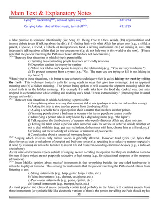 Main Text & Explanatory Notes
            Lying2626, backbiting2627, sensual lyrics sung2628,                            42:1754

            Carrying tales. And all that music, turn it off2629.                           42:1755




a false promise to someone intentionally (see Song 33: Being True to One's Word), (18) argumentation and
intense debate (even if talking about the din), (19) finding fault with what Allah has given one (e.g., a child, a
parent, a spouse, a friend, a vehicle of transportation, food, a writing instrument, etc.) or cursing it, and (20)
incessantly talking about affairs that do not concern one (i.e. do not help one in this world or the next). [Please
note that the person travelling the Path must leave all that does not concern him.]
2626
     There are four situations in which lying is permissible:
                a) To bring two contending people to a truce or friendly relations
                b) Deception against the enemy in wartime
                c) White lies told to one's spouse to improve the relationship (e.g., "You are very handsome.")
                d) To protect someone from a tyrant (e.g., "No. The man you are trying to kill is not hiding in
                my house.")
When lying in these situations, it is better to use a rhetoric technique which is called hiding the truth by telling
the truth. This technique basically calls for using words in ways that give two meanings: (a) an apparent
meaning and (b) a hidden meaning. The person being spoken to will assume the apparent meaning while the
actual truth is in the hidden meaning. For example if a wife asks how the food she cooked was, one may
respond in a cheerful tone while smiling and nodding one's head, "It was extraordinary." (intending that it tasted
strange and awful).
2627
     There are nine situations in which backbiting is permissible:
                a) Complaining about a wrong that someone did to one (perhaps in order to redress this wrong)
                b) Asking for help to stop another person from disobeying Allah
                c) Asking a scholar for a legal opinion about a matter that involves another person
                d) Warning people about a bad man or woman who harms people or causes trouble
                e) Identifying a person who is only known by a degrading name (e.g., "the leper")
                f) Talking about the disobedience of a person who openly disobeys Allah and does not care
                g) Telling the truth about a person when someone asks for advice in order to decide whether or
                not to deal with him (e.g., get married to him, do business with him, choose him as a friend, etc.)
                h) Finding out the reliability of witnesses or narrators of past events
                i) Complaining about a tyrannical wronging leader
2628
     Singing which involves only human voices is generally allowed. However lewd lyrics (i.e. lyrics that
describe sexual acts or nakedness of people) and bedroom voices (i.e. speaking in a seductive manner especially
if done by women) are unlawful to listen to in real life and from real-sounding electronic devices (e.g., a radio or
a telephone).
As for unrelated women's voices outside of singing, we are narrating the opinion that they are mubah to listen to
for men if these voices are not purposely seductive or high strung (e.g., for educational purposes or for purposes
of business).
2629
     Imam Malik's opinion about musical instruments is that everything besides the one-sided tambourine is
unlawful to play or listen to. Thus among the instruments that the person travelling the Path should refrain from
listening to are:
                a) String instruments (e.g., harp, guitar, banjo, violin, etc.)
                b) Wind instruments (e.g., clarinet, saxophone, etc.)
                c) Percussion instruments (e.g., piano, cymbal, etc.)
                d) Horned instruments (e.g., trumpet, bugle, etc.)
As most popular and classical music currently contain (and probably in the future will contain) sounds from
these instruments (or synthetic life-like electronic versions of them), the person travelling the Path should try his
                                                          321
 
